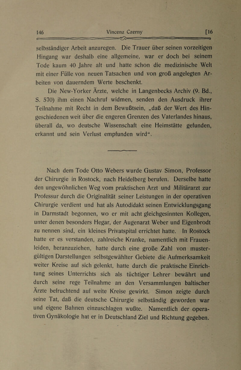 -- selbständiger Arbeit anzuregen. Die Trauer über seinen vorzeitigen Hingang war deshalb eine allgemeine, war er doch bei seinem Tode kaum 40 Jahre alt und hatte schon die medizinische Welt mit einer Fülle von neuen Tatsachen und von groß angelegten Ar¬ beiten von dauerndem Werte beschenkt. Die New-Yorker Ärzte, welche in Langenbecks Archiv (9. Bd., S. 570) ihm einen Nachruf widmen, senden den Ausdruck ihrer Teilnahme mit Recht in dem Bewußtsein, „daß der Wert des Hin¬ geschiedenen weit über die engeren Grenzen des Vaterlandes hinaus, überall da, wo deutsche Wissenschaft eine Heimstätte gefunden, erkannt und sein Verlust empfunden wird“. Nach dem Tode Otto Webers wurde Gustav Simon, Professor der Chirurgie in Rostock, nach Heidelberg berufen. Derselbe hatte den ungewöhnlichen Weg vom praktischen Arzt und Militärarzt zur Professur durch die Originalität seiner Leistungen in der operativen Chirurgie verdient und hat als Autodidakt seinen Entwicklungsgang in Darmstadt begonnen, wo er mit acht gleichgesinnten Kollegen, unter denen besonders Hegar, der Augenarzt Weber und Eigenbrodt zu nennen sind, ein kleines Privatspital errichtet hatte. In Rostock hatte er es verstanden, zahlreiche Kranke, namentlich mit Frauen¬ leiden, heranzuziehen, hatte durch eine große Zahl von muster¬ gültigen Darstellungen selbstgewählter Gebiete die Aufmerksamkeit weiter Kreise auf sich gelenkt, hatte durch die praktische Einrich¬ tung seines Unterrichts sich als tüchtiger Lehrer bewährt und durch seine rege Teilnahme an den Versammlungen baltischer Ärzte befruchtend auf weite Kreise gewirkt. Simon zeigte durch seine Tat, daß die deutsche Chirurgie selbständig geworden war und eigene Bahnen einzuschlagen wußte. Namentlich der opera¬ tiven Gynäkologie hat er in Deutschland Ziel und Richtung gegeben.