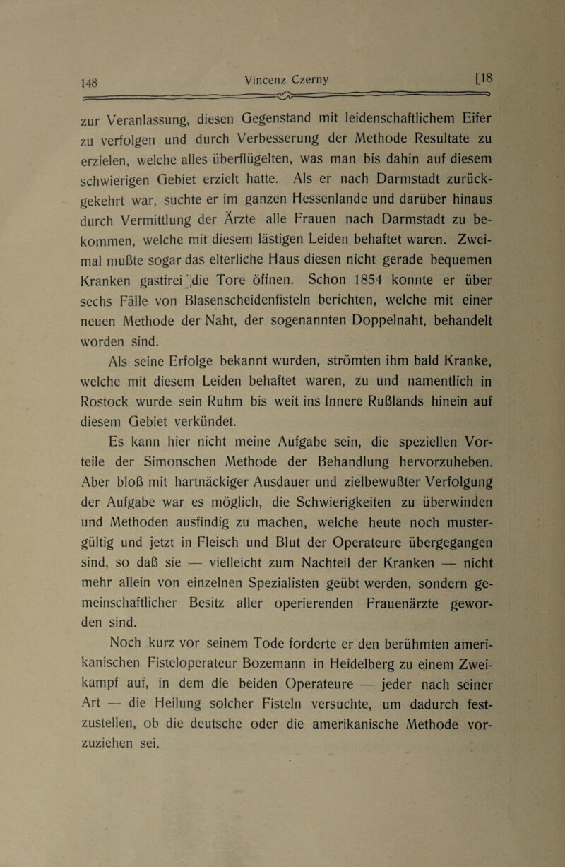 - - ~ ~ > zur Veranlassung, diesen Gegenstand mit leidenschaftlichem Eifer zu verfolgen und durch Verbesserung der Methode Resultate zu erzielen, welche alles überflügelten, was man bis dahin auf diesem schwierigen Gebiet erzielt hatte. Als er nach Darmstadt zurück¬ gekehrt war, suchte er im ganzen Hessenlande und darüber hinaus durch Vermittlung der Ärzte alle Frauen nach Darmstadt zu be¬ kommen, welche mit diesem lästigen Leiden behaftet waren. Zwei¬ mal mußte sogar das elterliche Haus diesen nicht gerade bequemen Kranken gastfrei 'die Tore öffnen. Schon 1854 konnte er über sechs Fälle von Blasenscheidenfisteln berichten, welche mit einer neuen Methode der Naht, der sogenannten Doppelnaht, behandelt worden sind. Als seine Erfolge bekannt wurden, strömten ihm bald Kranke, welche mit diesem Leiden behaftet waren, zu und namentlich in Rostock wurde sein Ruhm bis weit ins Innere Rußlands hinein auf diesem Gebiet verkündet. Es kann hier nicht meine Aufgabe sein, die speziellen Vor¬ teile der Simonschen Methode der Behandlung hervorzuheben. Aber bloß mit hartnäckiger Ausdauer und zielbewußter Verfolgung der Aufgabe war es möglich, die Schwierigkeiten zu überwinden und Methoden ausfindig zu machen, welche heute noch muster¬ gültig und jetzt in Fleisch und Blut der Operateure übergegangen sind, so daß sie — vielleicht zum Nachteil der Kranken — nicht mehr allein von einzelnen Spezialisten geübt werden, sondern ge¬ meinschaftlicher Besitz aller operierenden Frauenärzte gewor¬ den sind. Noch kurz vor seinem Tode forderte er den berühmten ameri¬ kanischen Fisteloperateur Bozemann in Heidelberg zu einem Zwei¬ kampf auf, in dem die beiden Operateure — jeder nach seiner Art — die Heilung solcher Fisteln versuchte, um dadurch fest¬ zustellen, ob die deutsche oder die amerikanische Methode vor¬ zuziehen sei.