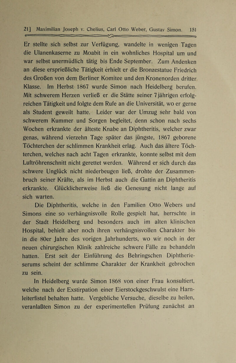 c— ~ =———-:-=3 Er stellte sich selbst zur Verfügung, wandelte in wenigen Tagen die Ulanenkaserne zu Moabit in ein wohnliches Hospital um und war selbst unermüdlich tätig bis Ende September. Zum Andenken an diese ersprießliche Tätigkeit erhielt er die Bronzestatue Friedrich des Großen von dem Berliner Komitee und den Kronenorden dritter Klasse. Im Herbst 1867 wurde Simon nach Heidelberg berufen. Mit schwerem Herzen verließ er die Stätte seiner 7 jährigen erfolg¬ reichen Tätigkeit und folgte dem Rufe an die Universität, wo er gerne als Student geweilt hatte. Leider war der Umzug sehr bald von schwerem Kummer und Sorgen begleitet, denn schon nach sechs Wochen erkrankte der älteste Knabe an Diphtheritis, welcher zwar genas, während vierzehn Tage später das jüngste, 1867 geborene Töchterchen der schlimmen Krankheit erlag. Auch das ältere Töch- terchen, welches nach acht Tagen erkrankte, konnte selbst mit dem Luftröhrenschnitt nicht gerettet werden. Während er sich durch das schwere Unglück nicht niederbeugen ließ, drohte der Zusammen¬ bruch seiner Kräfte, als im Herbst auch die Gattin an Diphtheritis erkrankte. Glücklicherweise ließ die Genesung nicht lange auf sich warten. Die Diphtheritis, welche in den Familien Otto Webers und Simons eine so verhängnisvolle Rolle gespielt hat, herrschte in der Stadt Heidelberg und besonders auch im alten klinischen Hospital, behielt aber noch ihren verhängnisvollen Charakter bis in die 80er Jahre des vorigen Jahrhunderts, wo wir noch in der neuen chirurgischen Klinik zahlreiche schwere Fälle zu behandeln hatten. Erst seit der Einführung des Behringschen Diphtherie¬ serums scheint der schlimme Charakter der Krankheit gebrochen zu sein. In Heidelberg wurde Simon 1868 von einer Frau konsultiert, welche nach der Exstirpation einer Eierstockgeschwulst eine Harn¬ leiterfistel behalten hatte. Vergebliche Versuche, dieselbe zu heilen, veranlaßten Simon zu der experimentellen Prüfung zunächst an