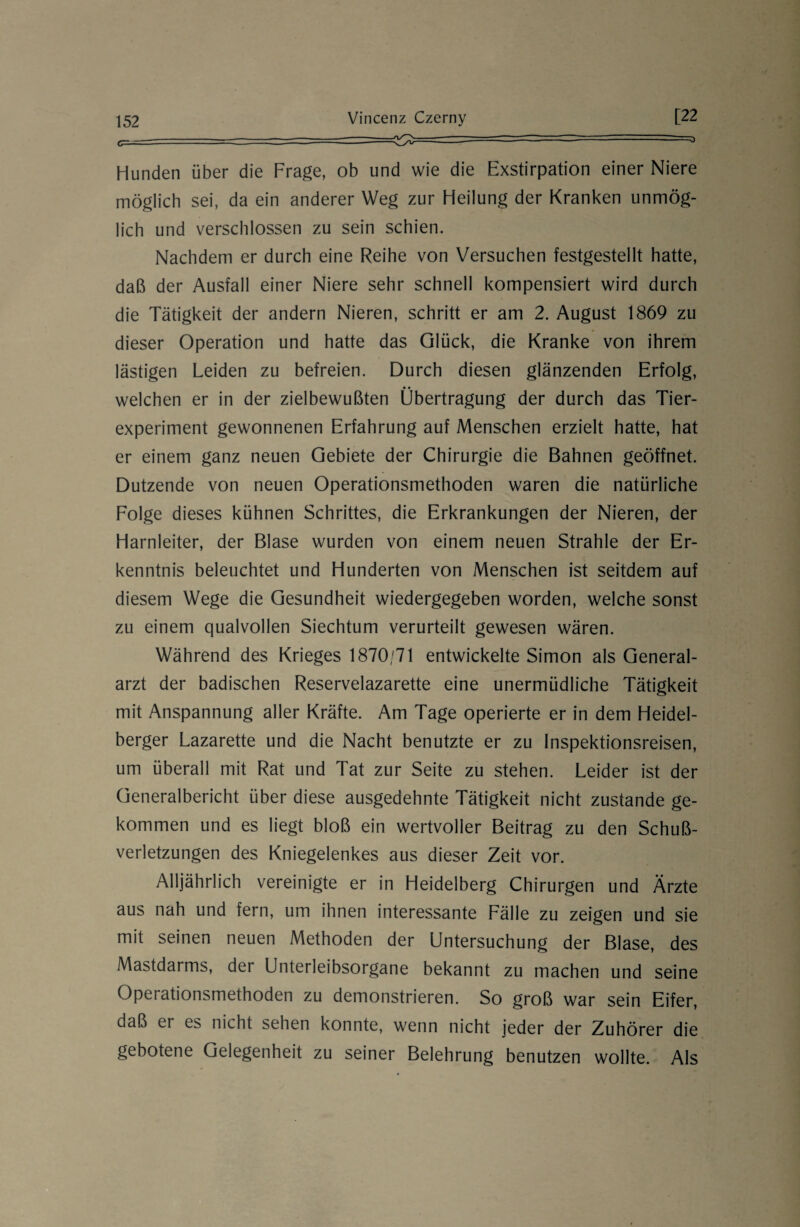 Hunden über die Frage, ob und wie die Exstirpation einer Niere möglich sei, da ein anderer Weg zur Heilung der Kranken unmög¬ lich und verschlossen zu sein schien. Nachdem er durch eine Reihe von Versuchen festgestellt hatte, daß der Ausfall einer Niere sehr schnell kompensiert wird durch die Tätigkeit der andern Nieren, schritt er am 2. August 1869 zu dieser Operation und hatte das Glück, die Kranke von ihrem lästigen Leiden zu befreien. Durch diesen glänzenden Erfolg, • • welchen er in der zielbewußten Übertragung der durch das Tier¬ experiment gewonnenen Erfahrung auf Menschen erzielt hatte, hat er einem ganz neuen Gebiete der Chirurgie die Bahnen geöffnet. Dutzende von neuen Operationsmethoden waren die natürliche Folge dieses kühnen Schrittes, die Erkrankungen der Nieren, der Harnleiter, der Blase wurden von einem neuen Strahle der Er¬ kenntnis beleuchtet und Hunderten von Menschen ist seitdem auf diesem Wege die Gesundheit wiedergegeben worden, welche sonst zu einem qualvollen Siechtum verurteilt gewesen wären. Während des Krieges 1870/71 entwickelte Simon als General¬ arzt der badischen Reservelazarette eine unermüdliche Tätigkeit mit Anspannung aller Kräfte. Am Tage operierte er in dem Heidel¬ berger Lazarette und die Nacht benutzte er zu Inspektionsreisen, um überall mit Rat und Tat zur Seite zu stehen. Leider ist der Generalbericht über diese ausgedehnte Tätigkeit nicht zustande ge¬ kommen und es liegt bloß ein wertvoller Beitrag zu den Schu߬ verletzungen des Kniegelenkes aus dieser Zeit vor. Alljährlich vereinigte er in Heidelberg Chirurgen und Ärzte aus nah und fern, um ihnen interessante Fälle zu zeigen und sie mit seinen neuen Methoden der Untersuchung der Blase, des Mastdarms, der Unterleibsorgane bekannt zu machen und seine Operationsmethoden zu demonstrieren. So groß war sein Eifer, daß tr es nicht sehen konnte, wenn nicht jeder der Zuhörer die gebotene Gelegenheit zu seiner Belehrung benutzen wollte. Als