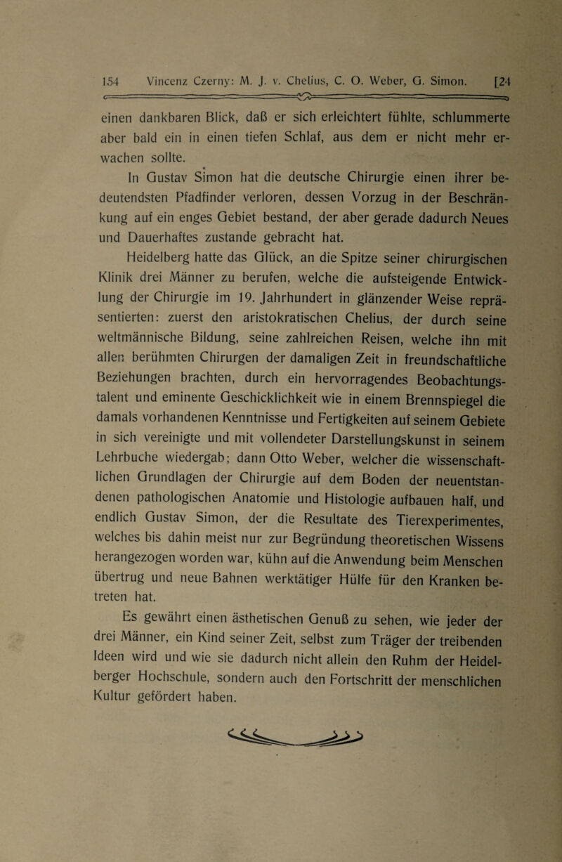 c—■ -- — - 1 ~ ■■ . — — ^ einen dankbaren Blick, daß er sich erleichtert fühlte, schlummerte aber bald ein in einen tiefen Schlaf, aus dem er nicht mehr er¬ wachen sollte. In Gustav Simon hat die deutsche Chirurgie einen ihrer be¬ deutendsten Pfadfinder verloren, dessen Vorzug in der Beschrän¬ kung auf ein enges Gebiet bestand, der aber gerade dadurch Neues und Dauerhaftes zustande gebracht hat. Heidelberg hatte das Glück, an die Spitze seiner chirurgischen Klinik drei Männer zu berufen, welche die aufsteigende Entwick¬ lung der Chirurgie im 19. Jahrhundert in glänzenderWeise reprä¬ sentierten: zuerst den aristokratischen Chelius, der durch seine weltmännische Bildung, seine zahlreichen Reisen, welche ihn mit allen berühmten Chirurgen der damaligen Zeit in freundschaftliche Beziehungen brachten, durch ein hervorragendes Beobachtungs¬ talent und eminente Geschicklichkeit wie in einem Brennspiegel die damals vorhandenen Kenntnisse und Fertigkeiten auf seinem Gebiete in sich vereinigte und mit vollendeter Darstellungskunst in seinem Lehrbuche wiedergab; dann Otto Weber, welcher die wissenschaft¬ lichen Grundlagen der Chirurgie auf dem Boden der neuentstan¬ denen pathologischen Anatomie und Histologie aufbauen half, und endlich Gustav Simon, der die Resultate des Tierexperimentes, welches bis dahin meist nur zur Begründung theoretischen Wissens herangezogen worden war, kühn auf die Anwendung beim Menschen übertrug und neue Bahnen werktätiger Hülfe für den Kranken be¬ treten hat. Es gewährt einen ästhetischen Genuß zu sehen, wie jeder der drei Männer, ein Kind seiner Zeit, selbst zum Träger der treibenden Ideen wird und wie sie dadurch nicht allein den Ruhm der Heidel- beiger Hochschule, sondern auch den Fortschritt der menschlichen Kultur gefördert haben.