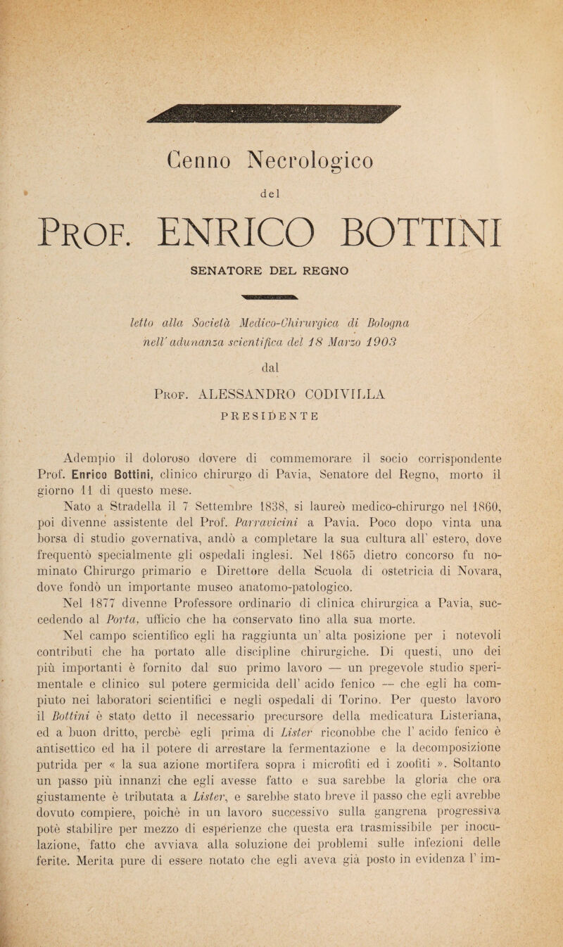Cenno Necrologico del Prof. ENRICO BOTTINI SENATORE DEL REGNO letto alla Società Medico-Chirurgica di Bologna nelV adunanza scientifica del 18 Marzo 1903 dal Prof. ALESSANDRO CODIVILLA PRESIDENTE Adempio il doloroso dovere di commemorare il socio corrispondente Prof. Enrico Bottini, clinico chirurgo di Pavia, Senatore del Regno, morto il giorno 11 di questo mese. Nato a Stradella il 7 Settembre 1838, si laureò medico-chirurgo nel 1860, poi divenne assistente del Prof. Barravicini a Pavia. Poco dopo vinta una borsa di studio governativa, andò a completare la sua cultura all’ estero, dove frequentò specialmente gli ospedali inglesi. Nel 1865 dietro concorso fu no¬ minato Chirurgo primario e Direttore della Scuola di ostetricia di Novara, dove fondò un importante museo anatomo-patologico. Nel 1877 divenne Professore ordinario di clinica chirurgica a Pavia, suc¬ cedendo al Porta, ufficio che ha conservato lino alla sua morte. Nel campo scientifico egli ha raggiunta un’ alta posizione per i notevoli contributi che ha portato alle discipline chirurgiche. Di questi, uno dei più importanti è fornito dal suo primo lavoro — un pregevole studio speri¬ mentale e clinico sul potere germicida dell’ acido fenico — che egli ha com¬ piuto nei laboratori scientifici e negli ospedali di Torino. Per questo lavoro il Bottini è stato detto il necessario precursore della medicatura Listeriana, ed a buon dritto, perchè egli prima di Lister riconobbe che 1’ acido fenico è antisettico ed ha il potere di arrestare la fermentazione e la decomposizione putrida per « la sua azione mortifera sopra i microfìti ed i zoofiti ». Soltanto un passo più innanzi che egli avesse fatto e sua sarebbe la gloria che ora giustamente è tributata a Lister^ e sarebbe stato breve il passo che egli avrebbe dovuto compiere, poiché in un lavoro successivo sulla gangrena progressiva potè stabilire per mezzo di esperienze che questa era trasmissibile per inocu¬ lazione, fatto che avviava alla soluzione dei problemi sulle iniezioni delle ferite. Merita pure di essere notato che egli aveva già posto in evidenza l’im-