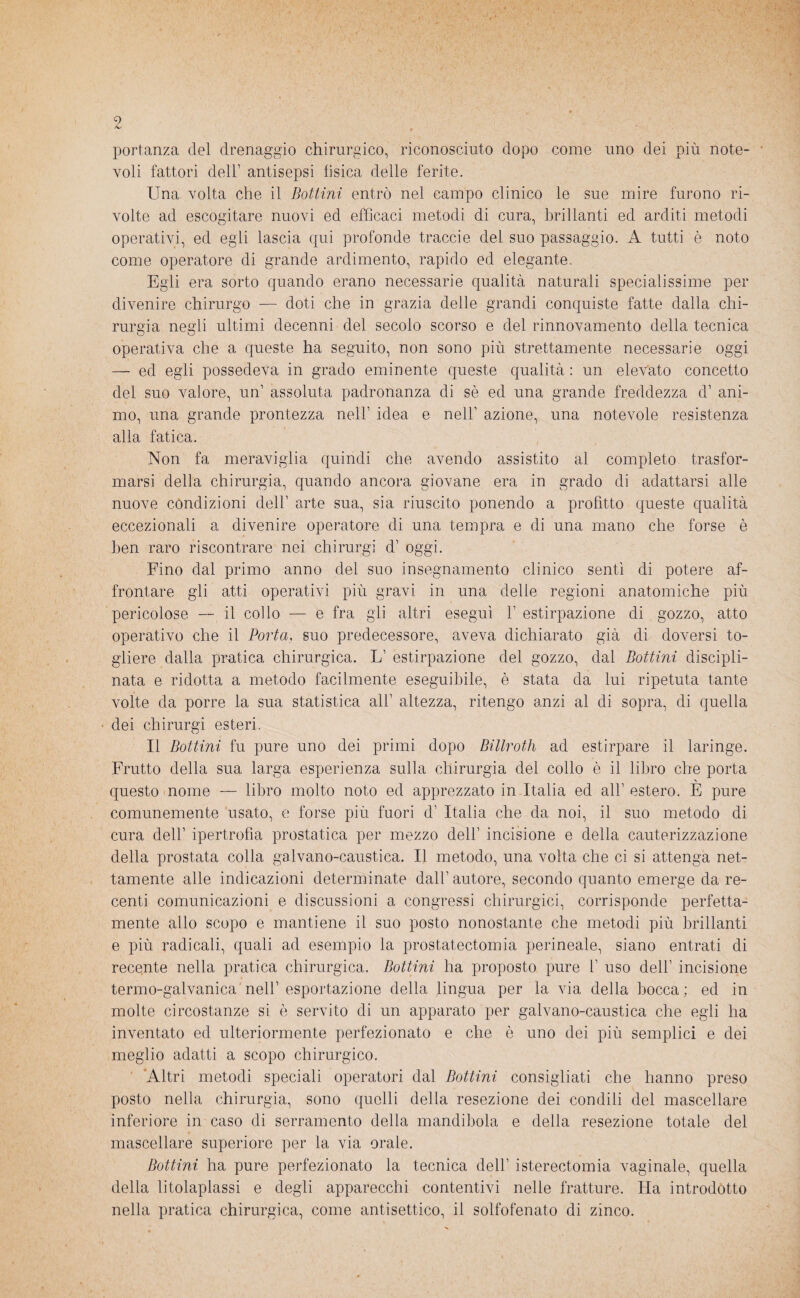 portanza del drenaggio chirurgico, riconosciuto dopo come uno dei più note¬ voli fattori dell’ antisepsi fisica delle ferite. Una volta che il Bottini entrò nel campo clinico le sue mire furono ri¬ volte ad escogitare nuovi ed efficaci metodi di cura, brillanti ed arditi metodi operativi, ed egli lascia qui profonde traccie del suo passaggio. A tutti è noto come operatore di grande ardimento, rapido ed elegante. Egli era sorto quando erano necessarie qualità naturali specialissime per divenire chirurgo — doti che in grazia delle grandi conquiste fatte dalla chi¬ rurgia negli ultimi decenni del secolo scorso e del rinnovamento della tecnica operativa che a queste ha seguito, non sono più strettamente necessarie oggi — ed egli possedeva in grado eminente queste qualità : un elevato concetto del suo valore, un’ assoluta padronanza di sè ed una grande freddezza d’ ani¬ mo, una grande prontezza nell’ idea e nell' azione, una notevole resistenza alla fatica. Non fa meraviglia quindi che avendo assistito al completo trasfor¬ marsi della chirurgia, quando ancora giovane era in grado di adattarsi alle nuove condizioni dell’ arte sua, sia riuscito ponendo a profitto queste qualità eccezionali a divenire operatore di una tempra e di una mano che forse è ben raro riscontrare nei chirurgi d’ oggi. Fino dal primo anno del suo insegnamento clinico sentì di potere af¬ frontare gli atti operativi più gravi in una delie regioni anatomiche più pericolose — il collo — e fra gli altri eseguì 1’ estirpazione di gozzo, atto operativo che il Porta, suo predecessore, aveva dichiarato già di doversi to¬ gliere dalla pratica chirurgica. L’ estirpazione del gozzo, dal Bottini discipli¬ nata e ridotta a metodo facilmente eseguibile, è stata da lui ripetuta tante volte da porre la sua statistica all’ altezza, ritengo anzi al di sopra, di quella dei chirurgi esteri. Il Bottini fu pure uno dei primi dopo Billroth ad estirpare il laringe. Frutto della sua larga esperienza sulla chirurgia del collo è il libro che porta questo nome — libro molto noto ed apprezzato in Italia ed all’estero. E pure comunemente usato, e forse più fuori d’ Italia che da noi, il suo metodo di cura dell’ ipertrofìa prostatica per mezzo dell’ incisione e della cauterizzazione della prostata colla galvano-caustica. Il metodo, una volta che ci si attenga net¬ tamente alle indicazioni determinate dall’ autore, secondo quanto emerge da re¬ centi comunicazioni e discussioni a congressi chirurgici, corrisponde perfetta¬ mente allo scopo e mantiene il suo posto nonostante che metodi più brillanti e più radicali, quali ad esempio la prostatectomia perineale, siano entrati di recente nella pratica chirurgica. Bottini ha proposto pure 1’ uso dell’ incisione termo-galvanica nell’ esportazione della lingua per la via della bocca; ed in molte circostanze si è servito di un apparato per galvano-caustica che egli ha inventato ed ulteriormente perfezionato e che è uno dei più semplici e dei meglio adatti a scopo chirurgico. Altri metodi speciali operatori dal Bottini consigliati che hanno preso posto nella chirurgia, sono quelli della resezione dei condili del mascellare inferiore in caso di serramento della mandibola e della resezione totale del mascellare superiore per la via orale. Bottini ha pure perfezionato la tecnica dell’ isterectomia vaginale, quella della litolaplassi e degli apparecchi contentivi nelle fratture. Ha introdótto nella pratica chirurgica, come antisettico, il solfofenato di zinco.