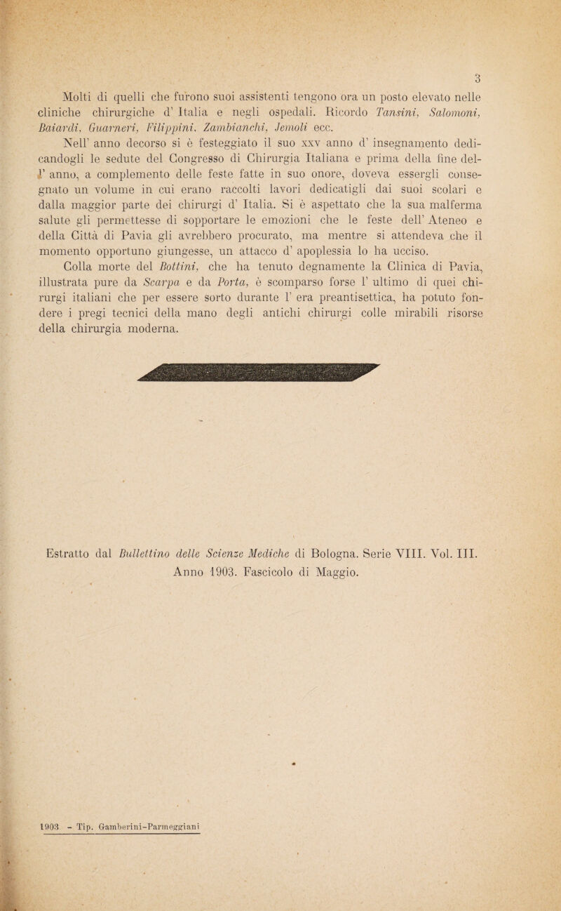Molti di quelli che furono suoi assistenti tengono ora un posto elevato nelle cliniche chirurgiche d1 Italia e negli ospedali. Ricordo Tansini, Salomoni, Baiar di, Guarneri, Filippini, Zambianchi, Temoli ecc. Nell1 anno decorso si è festeggiato il suo xxv anno d1 insegnamento dedi¬ candogli le sedute del Congresso di Chirurgia Italiana e prima della fine del- V anno, a complemento delle feste fatte in suo onore, doveva essergli conse¬ gnato un volume in cui erano raccolti lavori dedicatigli dai suoi scolari e dalla maggior parte dei chirurgi d1 Italia. Si è aspettato che la sua malferma salute gli permettesse di sopportare le emozioni che le feste dell1 Ateneo e della Città di Pavia gli avrebbero procurato, ma mentre si attendeva che il momento opportuno giungesse, un attacco d1 apoplessia lo ha ucciso. Colla morte del Bottini, che ha tenuto degnamente la Clinica di Pavia, illustrata pure da Scarpa e da Porta, è scomparso forse l1 ultimo di quei chi¬ rurgi italiani che per essere sorto durante F era preantisettica, ha potuto fon¬ dere i pregi tecnici della mano degli antichi chirurgi colle mirabili risorse della chirurgia moderna. Estratto dal Ballettino delle Scienze Mediche di Bologna. Serie Vili. Voi. III. Anno 1903. Fascicolo di Maggio. 1903 - Tip. Gamberini-Parmeggiani