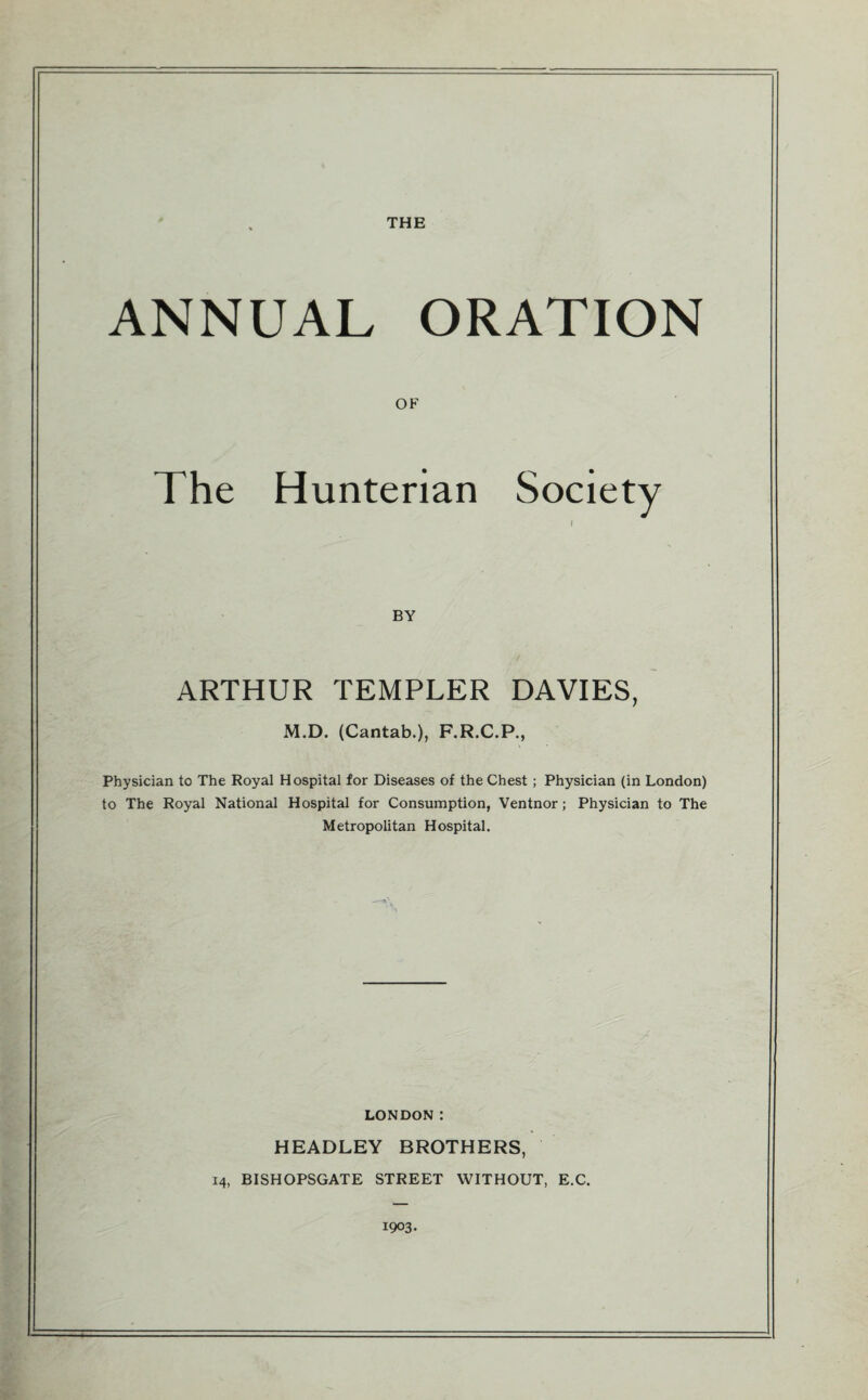 THE ANNUAL ORATION OF The Hunterian Society I BY ARTHUR TEMPLER DAVIES, M.D. (Cantab.), F.R.C.P., Physician to The Royal Hospital for Diseases of the Chest ; Physician (in London) to The Royal National Hospital for Consumption, Ventnor; Physician to The Metropolitan Hospital. LONDON: HEADLEY BROTHERS, 14, BISHOPSGATE STREET WITHOUT, E.C. 1903.