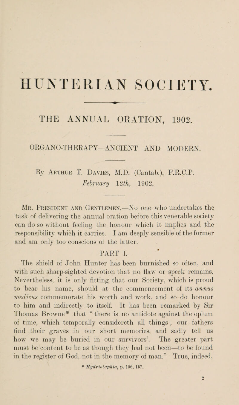 HUNTERIAN SOCIETY. THE ANNUAL ORATION, 1902. ORGANOTHERAPY—ANCIENT AND MODERN. By Arthur T. Davies, M.D. (Cantab.), F.R.C.P. February 12 th, 1902. Mr. President and Gentlemen,—No one who undertakes the task of delivering the annual oration before this venerable society can do so without feeling the honour which it implies and the responsibility which it carries. I am deeply sensible of the former and am only too conscious of the latter. PART I. The shield of John Hunter has been burnished so often, and with such sharp-sighted devotion that no flaw or speck remains. Nevertheless, it is only fitting that our Society, which is proud to bear his name, should at the commencement of its annus medicus commemorate his worth and work, and so do honour to him and indirectly to itself. It has been remarked by Sir Thomas Browne* that “ there is no antidote against the opium of time, which temporally considereth all things ; our fathers find their graves in our short memories, and sadly tell us how we may be buried in our survivors’. The greater part must be content to be as though they had not been—to be found in the register of God, not in the memory of man.” True, indeed, * Hydriotaphia, p. 156, 157.