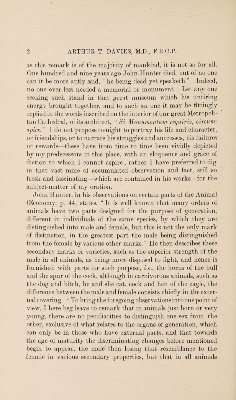 as this remark is of the majority of mankind, it is not so for all. One hundred and nine years ago John Hunter died, but of no one can it be more aptly said, “ he being dead yet speaketh.” Indeed, no one ever less needed a memorial or monument. Let any one seeking such stand in that great museum which his untiring energy brought together, and to such an one it may be fittingly replied in the words inscribed on the interior of our great Metropoli¬ tan Cathedral, of its architect, “Si Monumentum requiris, circum- spice. ” I do not propose to-night to portray his life and character, or friendships, or to narrate his struggles and successes, his failures or rewards—these have from time to time been vividly depicted by my predecessors in this place, with an eloquence and grace of diction to which I cannot aspire; rather I have preferred to dig in that vast mine of accumulated observation and fact, still so fresh and fascinating—which are contained in his works—for the subject-matter of my oration. John Hunter, in his observations on certain parts of the Animal (Economy, p. 44, states, “ It is well known that many orders of animals have two parts designed for the purpose of generation, different in individuals of the same species, by which they are distinguished into male and female, but this is not the only mark of distinction, in the greatest part the male being distinguished from the female by various other marks. ” He then describes these secondary marks or varieties, such as the superior strength of the male in all animals, as being more disposed to fight, and hence is furnished with parts for such purpose, i.e., the horns of the bull and the spur of the cock, although in carnivorous animals, such as the dog and bitch, he and she cat, cock and hen of the eagle, the difference between the male and female consists chiefly in the exter¬ nal covering. “To bring the f oregoing observations into one point of view, I here beg leave to remark that in animals just born or very young, there are no peculiarities to distinguish one sex from the other, exclusive of what relates to the organs of generation, which can only be in those who have external parts, and that towards the age of maturity the discriminating changes before mentioned begin to appear, the male then losing that resemblance to the female in various secondary properties, but that in all animals