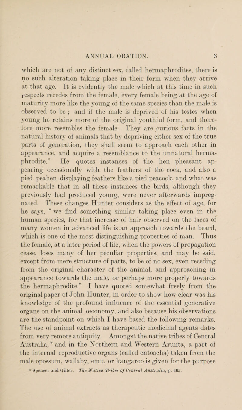 which are not of any distinct sex, called hermaphrodites, there is no such alteration taking place in their form when they arrive at that age. It is evidently the male which at this time in such respects recedes from the female, every female being at the age of maturity more like the young of the same species than the male is observed to be ; and if the male is deprived of his testes when young he retains more of the original youthful form, and there¬ fore more resembles the female. They are curious facts in the natural history of animals that by depriving either sex of the true parts of generation, they shall seem to approach each other in appearance, and acquire a resemblance to the unnatural herma¬ phrodite.’’ He quotes instances of the hen pheasant ap¬ pearing occasionally with the feathers of the cock, and also a pied peahen displaying feathers like a pied peacock, and what was remarkable that in all these instances the birds, although they previously had produced young, were never afterwards impreg¬ nated. These changes Hunter considers as the effect of age, for he says, “ we find something similar taking place even in the human species, for that increase of hair observed on the faces of many women in advanced life is an approach towards the beard, which is one of the most distinguishing properties of man. Thus the female, at a later period of life, when the powers of propagation cease, loses many of her peculiar properties, and may be said, except from mere structure of parts, to be of no sex, even receding from the original character of the animal, and approaching in appearance towards the male, or perhaps more properly towards the hermaphrodite.” I have quoted somewhat freely from the original paper of John Hunter, in order to show how clear was his knowledge of the profound influence of the essential generative organs on the animal oeconomy, and also because his observations are the standpoint on which I have based the following remarks. The use of animal extracts as therapeutic medicinal agents dates from very remote antiquity. Amongst the native tribes of Central Australia, * and in the Northern and Western Arunta, a part of the internal reproductive organs (called entoacha) taken from the male opossum, wallaby, emu, or kangaroo is given for the purpose * Spencer and Oilier. The Native Tribes of Central Australia, p. 465.