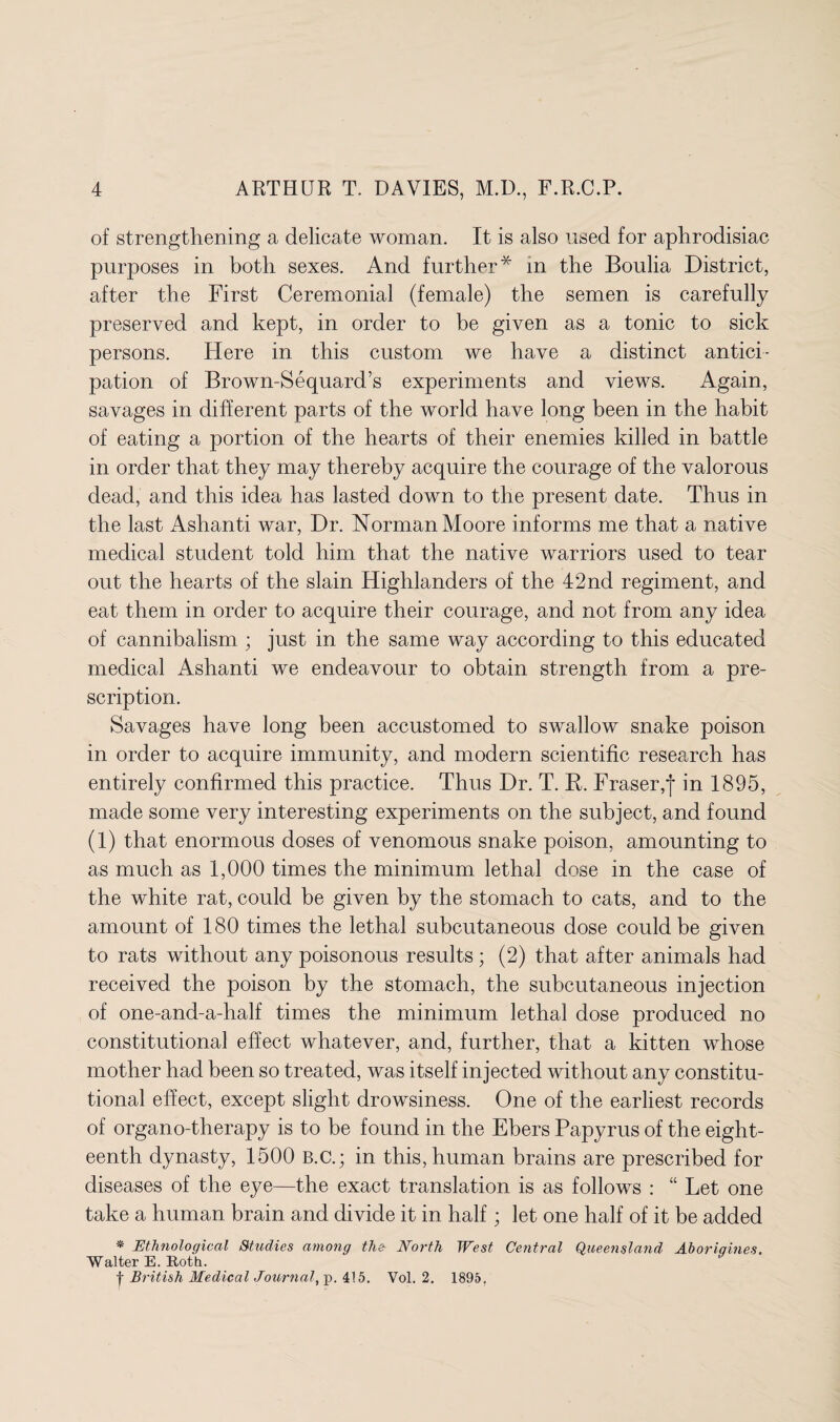of strengthening a delicate woman. It is also used for aphrodisiac purposes in both sexes. And further* in the Boulia District, after the First Ceremonial (female) the semen is carefully preserved and kept, in order to he given as a tonic to sick persons. Here in this custom we have a distinct antici¬ pation of Brown-Sequard’s experiments and views. Again, savages in different parts of the world have long been in the habit of eating a portion of the hearts of their enemies killed in battle in order that they may thereby acquire the courage of the valorous dead, and this idea has lasted down to the present date. Thus in the last Ashanti war, Dr. Norman Moore informs me that a native medical student told him that the native warriors used to tear out the hearts of the slain Highlanders of the 42nd regiment, and eat them in order to acquire their courage, and not from any idea of cannibalism ; just in the same way according to this educated medical Ashanti we endeavour to obtain strength from a pre¬ scription. Savages have long been accustomed to swallow snake poison in order to acquire immunity, and modern scientific research has entirely confirmed this practice. Thus Dr. T. R. Fraser,']* in 1895, made some very interesting experiments on the subject, and found (1) that enormous doses of venomous snake poison, amounting to as much as 1,000 times the minimum lethal dose in the case of the white rat, could be given by the stomach to cats, and to the amount of 180 times the lethal subcutaneous dose could be given to rats without any poisonous results; (2) that after animals had received the poison by the stomach, the subcutaneous injection of one-and-a-half times the minimum lethal dose produced no constitutional effect whatever, and, further, that a kitten whose mother had been so treated, was itself injected without any constitu¬ tional effect, except slight drowsiness. One of the earliest records of organo-therapy is to be found in the Ebers Papyrus of the eight¬ eenth dynasty, 1500 B.C.; in this, human brains are prescribed for diseases of the eye—the exact translation is as follows : “ Let one take a human brain and divide it in half; let one half of it be added * Ethnological Studies among the North West Central Queensland Aborigines. Walter E. Roth. | British Medical Journal, p. 415. Vol. 2. 1895,