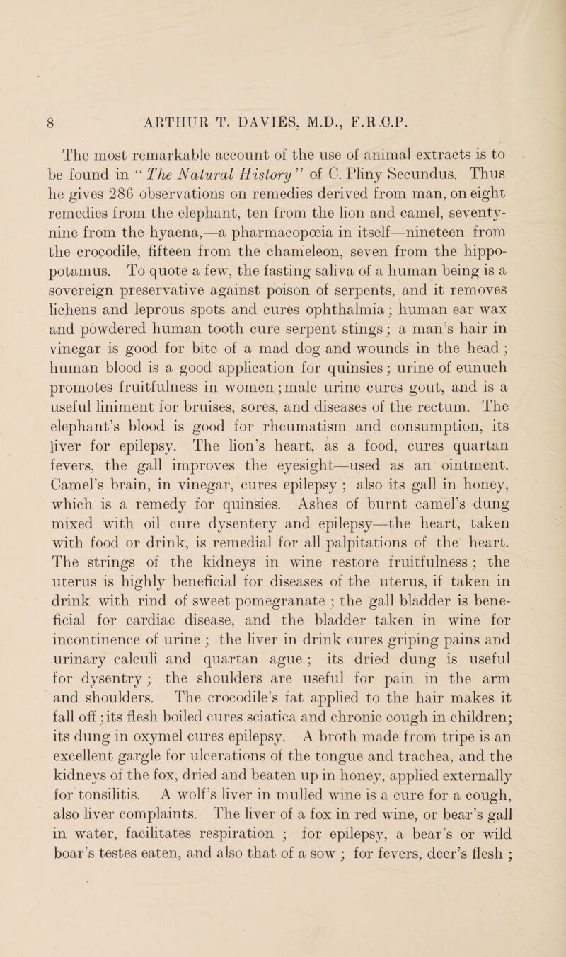 The most remarkable account of the use of animal extracts is to be found in “ The Natural History of C. Pliny Secundus. Thus he gives 286 observations on remedies derived from man, on eight remedies from the elephant, ten from the lion and camel, seventy- nine from the hyaena,—a pharmacopoeia in itself—nineteen from the crocodile, fifteen from the chameleon, seven from the hippo¬ potamus. To quote a few, the fasting saliva of a human being is a sovereign preservative against poison of serpents, and it removes lichens and leprous spots and cures ophthalmia; human ear wax and powdered human tooth cure serpent stings; a man’s hair in vinegar is good for bite of a mad dog and wounds in the head ; human blood is a good application for quinsies : urine of eunuch promotes fruitfulness in women ; male urine cures gout, and is a useful liniment for bruises, sores, and diseases of the rectum. The elephant’s blood is good for rheumatism and consumption, its liver for epilepsy. The lion’s heart, as a food, cures quartan fevers, the gall improves the eyesight—used as an ointment. Camel’s brain, in vinegar, cures epilepsy ; also its gall in honey, which is a remedy for quinsies. Ashes of burnt camel’s dung mixed with oil cure dysentery and epilepsy—the heart, taken with food or drink, is remedial for all palpitations of the heart. The strings of the kidneys in wine restore fruitfulness; the uterus is highly beneficial for diseases of the uterus, if taken in drink with rind of sweet pomegranate ; the gall bladder is bene¬ ficial for cardiac disease, and the bladder taken in wine for incontinence of urine ; the liver in drink cures griping pains and urinary calculi and quartan ague; its dried dung is useful for dysentry; the shoulders are useful for pain in the arm and shoulders. The crocodile’s fat applied to the hair makes it fall off; its flesh boiled cures sciatica and chronic cough in children; its dung in oxymel cures epilepsy. A broth made from tripe is an excellent gargle for ulcerations of the tongue and trachea, and the kidneys of the fox, dried and beaten up in honey, applied externally for tonsilitis. A wolf’s liver in mulled wine is a cure for a cough, also liver complaints. The liver of a fox in red wine, or bear’s gall in water, facilitates respiration ; for epilepsy, a bear’s or wild boar’s testes eaten, and also that of a sow ; for fevers, deer’s flesh ;