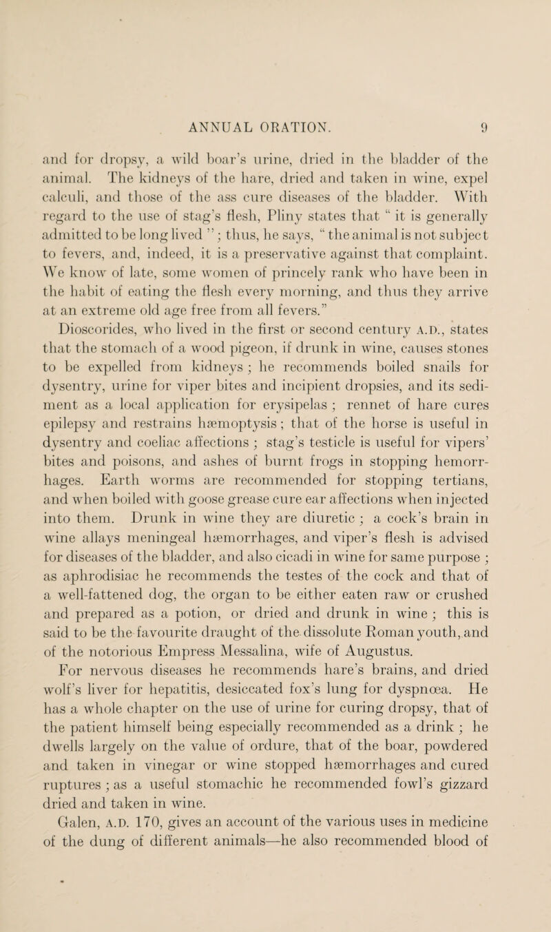 and for dropsy, a wild boar’s urine, dried in the bladder of the animal. The kidneys of the hare, dried and taken in wine, expel calculi, and those of the ass cure diseases of the bladder. With regard to the use of stag’s flesh, Pliny states that “ it is generally admitted to be long lived ”; thus, he says, “ the animal is not subject to fevers, and, indeed, it is a preservative against that complaint. We know of late, some women of princely rank who have been in the habit of eating the flesh every morning, and thus they arrive at an extreme old age free from all fevers.’’ Dioscorides, who lived in the first or second century A.D., states that the stomach of a wood pigeon, if drunk in wine, causes stones to be expelled from kidneys ; he recommends boiled snails for dysentry, urine for viper bites and incipient dropsies, and its sedi¬ ment as a local application for erysipelas ; rennet of hare cures epilepsy and restrains haemoptysis; that of the horse is useful in dysentry and coeliac affections ; stag’s testicle is useful for vipers’ bites and poisons, and ashes of burnt frogs in stopping hemorr¬ hages. Earth worms are recommended for stopping tertians, and when boiled with goose grease cure ear affections when injected into them. Drunk in wine they are diuretic ; a cock’s brain in wine allays meningeal haemorrhages, and viper’s flesh is advised for diseases of the bladder, and also cicadi in wine for same purpose ; as aphrodisiac he recommends the testes of the cock and that of a well-fattened dog, the organ to be either eaten raw or crushed and prepared as a potion, or dried and drunk in wine ; this is said to be the favourite draught of the dissolute Roman youth, and of the notorious Empress Messalina, wife of Augustus. For nervous diseases he recommends hare’s brains, and dried wolf’s liver for hepatitis, desiccated fox’s lung for dyspnoea. He has a whole chapter on the use of urine for curing dropsy, that of the patient himself being especially recommended as a drink ; he dwells largely on the value of ordure, that of the boar, powdered and taken in vinegar or wine stopped hsemorrhages and cured ruptures ; as a useful stomachic he recommended fowl’s gizzard dried and taken in wine. Galen, a.d. 170, gives an account of the various uses in medicine of the dung of different animals—he also recommended blood of