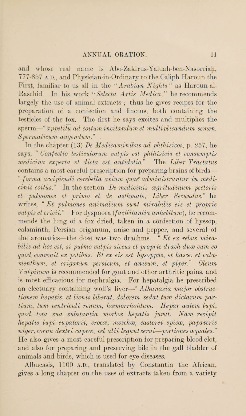 and whose real name is Abo-Zakirus-Yaluah-ben-Nasorriah, 777-857 A.D., and Physician-in-Ordinary to the Caliph Haroun the First, familiar to us all in the “ Arabian Nights ” as Haroun-al- Raschid. In his work ‘‘ Selecta Artis Medicaf' he recommends largely the use of animal extracts ; thus he gives recipes for the preparation of a confection and linctus, both containing the testicles of the fox. The first he says excites and multiplies the sperm—“ appetitu ad coitum incitandum et multiplicandum semen. Spermaticum augendum.” In the chapter (13) De Medicaminibus ad phthisicos, p. 257, he says, “ Confectio testiculorum mdpis est phthisicis et consumptis medicina experta et dicta est antidotio.” The Liber Tractatus contains a most careful prescription for preparing brains of birds— “ forma accipiencli cerebella avium quae* administrantur in medi- cinis coitus. In the section De medicinis cegritudinum pectoris et pulmones et primo et de asthmate, Liber Secundus,” he writes, “ Et pulmones animalium sunt mirabilis eis et proprie vulpis et ericii. For dyspnoea (facilitantia anhelitum), he recom¬ mends the lung of a fox dried, taken in a confection of hyssop, calamintli, Persian origanum, anise and pepper, and several of the aromatics—the dose was two drachms. “ Et ex rebus mira¬ bilis ad hoc est, si pulmo vulpis siccus et proprie drach cluce cum eo quod convenit ex potibus. Et ex eis est hysoppus, et hasce, et cala- menthum, et origanun persicum, et anisum, et piper.” Oleum Vulpinum is recommended for gout and other arthritic pains, and is most efficacious for nephralgia. For hepatalgia he prescribed an electuary containing wolf’s liver—“ Athanasia major obstruc- tionem hepatis, et lienis liber at, dolorem sedat turn dictarum par- tium, turn ventriculi renum, hcemorrhoidum. Hepar autem lupi, quod tota sua substantia morbos hepatis juvat. Nam recipit hepatis lupi eupatorii, crocce, moschce, castorei spicce, papaveris niger, cornu dextri caprce, vel alii legunt cerui—portiones cequalesA He also gives a most careful prescription for preparing blood clot, and also for preparing and preserving bile in the gall bladder of animals and birds, which is used for eye diseases. Albucasis, 1100 A.D., translated by Constantin the African, gives a long chapter on the uses of extracts taken from a variety