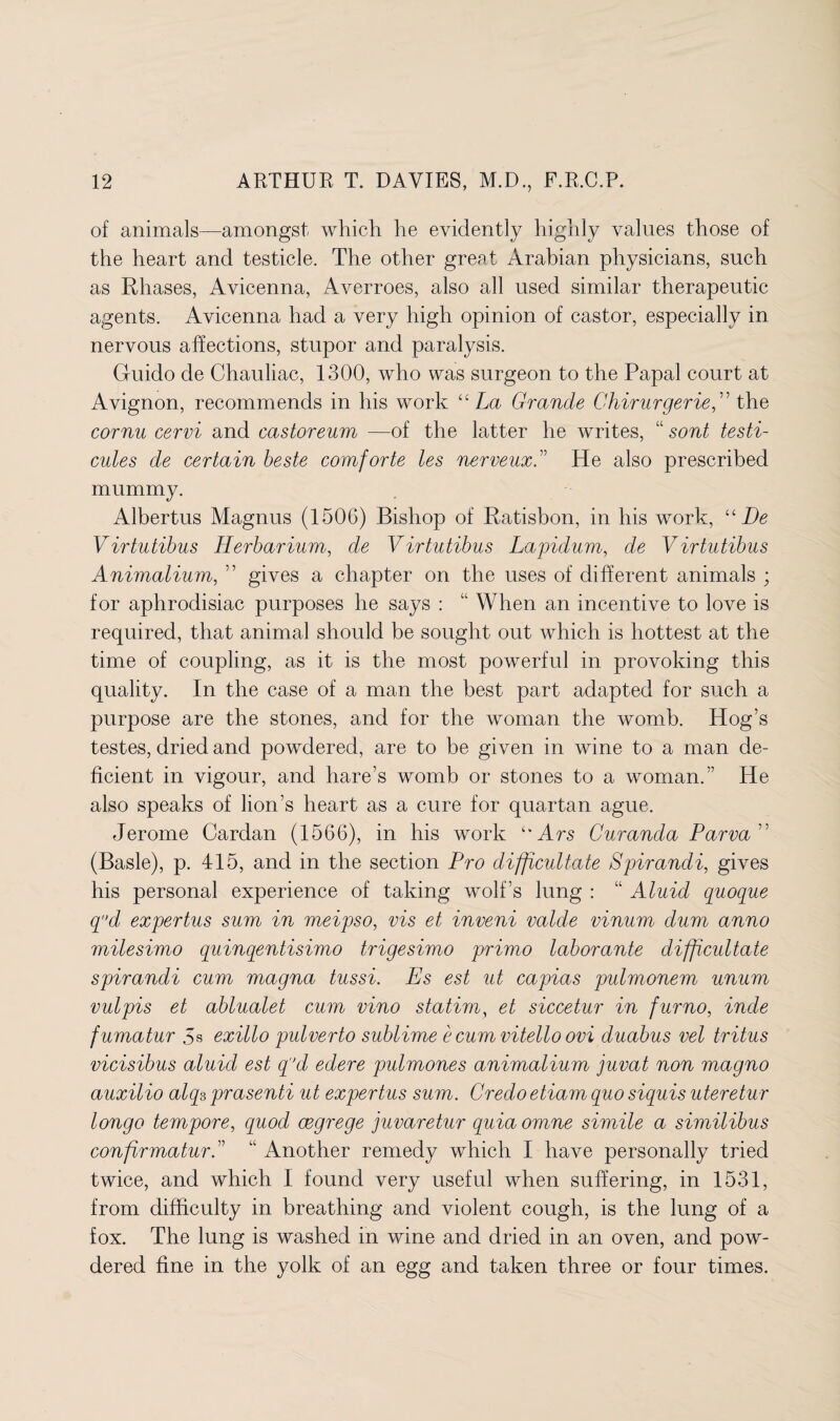 of animals—amongst which he evidently highly values those of the heart and testicle. The other great Arabian physicians, such as Rhases, Avicenna, Averroes, also all used similar therapeutic agents. Avicenna had a very high opinion of castor, especially in nervous affections, stupor and paralysis. Guido de Chauliac, 1300, who was surgeon to the Papal court at Avignon, recommends in his work “ La Grande Ghirurgeriethe cornu cervi and castoreum —of the latter he writes, “ sont testi- cules de certain beste comforte les nerveux.” He also prescribed mummy. Albertus Magnus (1506) Bishop of Ratisbon, in his work, “He Virtutibus Herbarium, de Virtutibus Lapidum, de Virtutibus Animalium, ” gives a chapter on the uses of different animals ; for aphrodisiac purposes he says : “ When an incentive to love is required, that animal should be sought out which is hottest at the time of coupling, as it is the most powerful in provoking this quality. In the case of a man the best part adapted for such a purpose are the stones, and for the woman the womb. Hog’s testes, dried and powdered, are to be given in wine to a man de¬ ficient in vigour, and hare’s womb or stones to a woman.” He also speaks of lion’s heart as a cure for quartan ague. Jerome Cardan (1566), in his work “ Ars Curanda Parva ” (Basle), p. 415, and in the section Pro difficultate Spirandi, gives his personal experience of taking wolf’s lung : “ Aluid quoque qd expertus sum in meipso, vis et inveni valde vinum dum anno milesimo quinqentisimo trigesimo primo laborante difficultate spirandi cum magna tussi. Es est ut capias pulmonem unum vulpis et ablualet cum vino statim, et siccetur in furno, incle fumatur 5s exillo pulverto sublime e cum vitello ovi duabus vel tritus vicisibus aluid est q’d edere pulmones animalium juvat non magno auxilio alqs prasenti ut expertus sum. Credo etiam quo siquis uteretur longo tempore, quod cegrege juvaretur quia omne simile a similibus confirmaturC “ Another remedy which I have personally tried twice, and which I found very useful when suffering, in 1531, from difficulty in breathing and violent cough, is the lung of a fox. The lung is washed in wine and dried in an oven, and pow¬ dered fine in the yolk of an egg and taken three or four times.