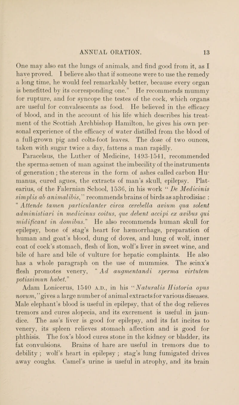 One may also eat the lungs of animals, and find good from it, as I have proved. I believe also that if someone were to use the remedy a long time, he would feel remarkably better, because every organ is benefitted by its corresponding one.” He recommends mummy for rupture, and for syncope the testes of the cock, which organs are useful for convalescents as food. He believed in the efficacy of blood, and in the account of his life which describes his treat¬ ment of the Scottish Archbishop Hamilton, he gives his own per¬ sonal experience of the efficacy of water distilled from the blood of a full-grown pig and colts-foot leaves. The dose of two ounces, taken with sugar twice a day, fattens a man rapidly. Paracelsus, the Luther of Medicine, 1493-1541, recommended the sperma-semen of man against the imbecility of the instruments of generation; the stercus in the form of ashes called carbon Hir manus, cured agues, the extracts of man’s skull, epilepsy. Plat- earius, of the Falernian School, 1536, in his work “ De Medicinis simplis ab animalibis,' ’ recommends brains of birds as aphrodisiac : “ Attende tamen particulanter circa cerebella avium qua solent administiari in medicinus coitus, que debent accipi ex avibus qui midificant in domibus.” He also recommends human skull for epilepsy, bone of stag’s heart for haemorrhage, preparation of human and goat’s blood, dung of doves, and lung of wolf, inner coat of cock’s stomach, flesh of lion, wolf’s liver in sweet wine, and bile of hare and bile of vulture for hepatic complaints. He also has a whole paragraph on the use of mummies. The scinx’s flesh promotes venery, “Ad augmentandi sperma virtutem potissimun habet.” Adam Lonicerus, 1540 A.D., in his u Naturalis Historia opus novum, ’ ’ gives a large number of animal extracts for various diseases. Male elephant’s blood is useful in epilepsy, that of the dog relieves tremors and cures alopecia, and its excrement is useful in jaun¬ dice. The ass’s liver is good for epilepsy, and its fat incites to venery, its spleen relieves stomach affection and is good for phthisis. The fox’s blood cures stone in the kidney or bladder, its fat convulsions. Brains of hare are useful in tremors due to debility ; wolf’s heart in epilepsy ; stag’s lung fumigated drives away coughs. Camel’s urine is useful in atrophy, and its brain