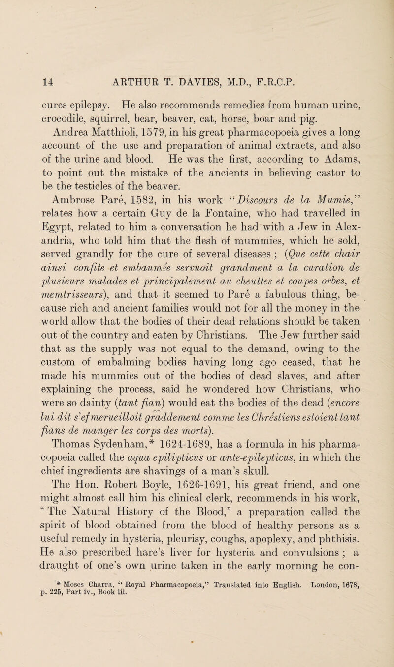 cures epilepsy. He also recommends remedies from human urine, crocodile, squirrel, bear, beaver, cat, horse, boar and pig. Andrea Matthioli, 1579, in his great pharmacopoeia gives a long account of the use and preparation of animal extracts, and also of the urine and blood. He was the first, according to Adams, to point out the mistake of the ancients in believing castor to be the testicles of the beaver. Ambrose Pare, 1582, in his work “Discours de la Mumie,” relates how a certain Guy de la Fontaine, who had travelled in Egypt, related to him a conversation he had with a Jew in Alex¬ andria, who told him that the flesh of mummies, which he sold, served grandly for the cure of several diseases ; (Que cette chair ainsi confite et embaumee servuoit grandment a la curation de plusieurs malades et principalement au cheuttes et coupes orbes, et memtrisseurs), and that it seemed to Pare a fabulous thing, be¬ cause rich and ancient families would not for all the money in the world allow that the bodies of their dead relations should be taken out of the country and eaten by Christians. The Jew further said that as the supply was not equal to the demand, owing to the custom of embalming bodies having long ago ceased, that he made his mummies out of the bodies of dead slaves, and after explaining the process, said he wondered how Christians, who were so dainty (tant flan) would eat the bodies of the dead (encore lui dit sefmerueilloit graddement comme les Chrestiens estoient tant fians de manger les corps des morts). Thomas Sydenham,* 1624-1689, has a formula in his pharma¬ copoeia called the aqua epilipticus or ante-epilepticus, in which the chief ingredients are shavings of a man’s skull. The Hon. Robert Boyle, 1626-1691, his great friend, and one might almost call him his clinical clerk, recommends in his work, “ The Natural History of the Blood,” a preparation called the spirit of blood obtained from the blood of healthy persons as a useful remedy in hysteria, pleurisy, coughs, apoplexy, and phthisis. He also prescribed hare’s liver for hysteria and convulsions ; a draught of one’s own urine taken in the early morning he con- * Moses Charra, “ Royal Pharmacopoeia,” Translated into English. London, 1678, p. 226, Part iv., Book iii.