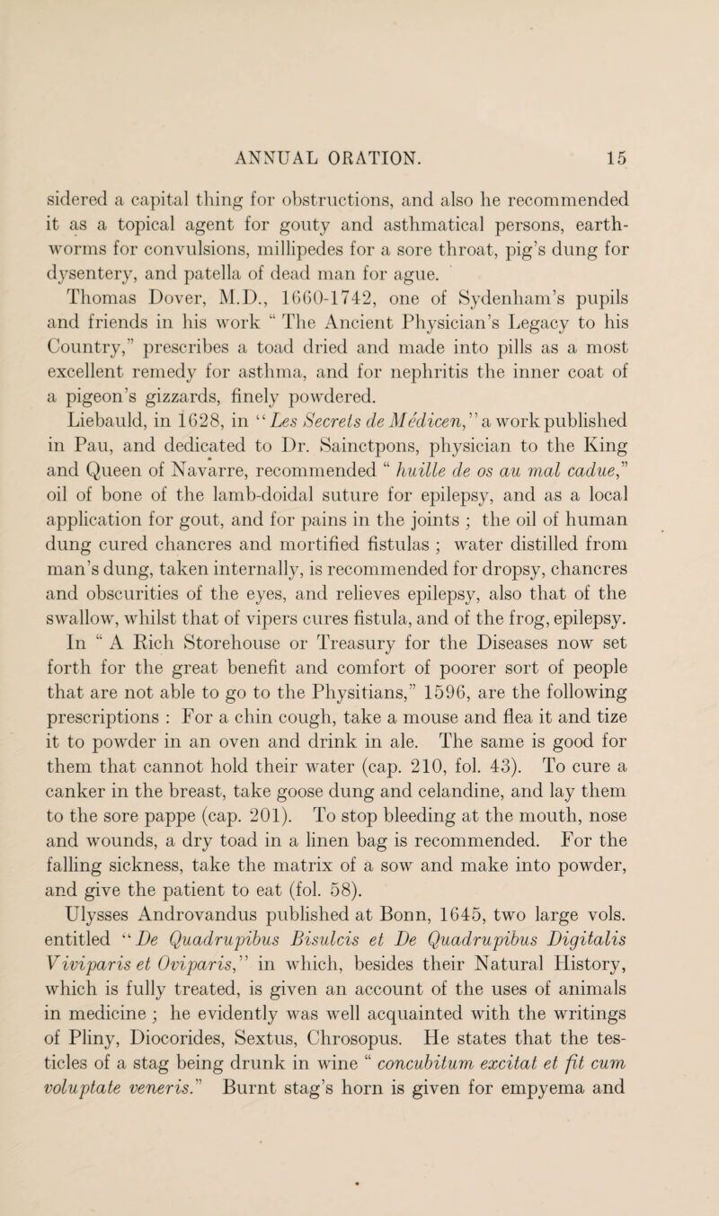 sidered a capital thing for obstructions, and also he recommended it as a topical agent for gouty and asthmatical persons, earth¬ worms for convulsions, millipedes for a sore throat, pig’s dung for dysentery, and patella of dead man for ague. Thomas Dover, M.D., 1660-1742, one of Sydenham’s pupils and friends in his work “ The Ancient Physician’s Legacy to his Country,'’ prescribes a toad dried and made into pills as a most excellent remedy for asthma, and for nephritis the inner coat of a pigeon’s gizzards, finely powdered. Liebauld, in 1628, in “ Les Secrets de Medicen, ” a work published in Pau, and dedicated to Dr. Sainctpons, physician to the King and Queen of Navarre, recommended “ huille de os au mal cadue” oil of bone of the lamb-doidal suture for epilepsy, and as a local application for gout, and for pains in the joints ; the oil of human dung cured chancres and mortified fistulas ; water distilled from man's dung, taken internally, is recommended for dropsy, chancres and obscurities of the eyes, and relieves epilepsy, also that of the swallow, whilst that of vipers cures fistula, and of the frog, epilepsy. In “ A Rich Storehouse or Treasury for the Diseases now set forth for the great benefit and comfort of poorer sort of people that are not able to go to the Physitians,” 1596, are the following prescriptions : For a chin cough, take a mouse and flea it and tize it to powder in an oven and drink in ale. The same is good for them that cannot hold their water (cap. 210, fol. 43). To cure a canker in the breast, take goose dung and celandine, and lay them to the sore pappe (cap. 201). To stop bleeding at the mouth, nose and wounds, a dry toad in a linen bag is recommended. For the falling sickness, take the matrix of a sow and make into powder, and give the patient to eat (fol. 58). Ulysses Androvandus published at Bonn, 1645, two large vols. entitled De Quadrupibus Bisulcis et De Quadrupibus Digitalis Viviparis et Oviparis,' in which, besides their Natural History, which is fully treated, is given an account of the uses of animals in medicine ; he evidently was well acquainted with the writings of Pliny, Diocorides, Sextus, Chrosopus. He states that the tes¬ ticles of a stag being drunk in wine “ concubitum excitat et fit cum voluptate veneris.” Burnt stag’s horn is given for empyema and