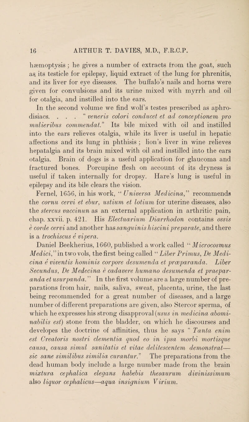 haemoptysis ; he gives a number of extracts from the goat, such as its testicle for epilepsy, liquid extract of the lung for phrenitis, and its liver for eye diseases. The buffalo’s nails and horns were given for convulsions and its urine mixed with myrrh and oil for otalgia, and instilled into the ears. In the second volume we find wolf’s testes prescribed as aphro¬ disiacs. . . . veneris colori conducet et ad conceptionem pro mulieribus commendatd Its bile mixed with oil and instilled into the ears relieves otalgia, while its liver is useful in hepatic affections and its lung in phthisis ; lion’s liver in wine relieves hepatalgia and its brain mixed with oil and instilled into the ears otalgia. Brain of dogs is a useful application for glaucoma and fractured bones. Porcupine flesh on account of its dryness is useful if taken internally for dropsy. Hare’s lung is useful in epilepsy and its bile clears the vision. Fernel, 1656, in his work, “ Universa Medicinal recommends the cornu cervi et ebur, ustium et lotium for uterine diseases, also the stercus vaccinun as an external application in arthritic pain, chap, xxvii. p. 421. His Electuarium Diarrhodon contains ossis e corde cervi and another has sanguinis hiscini preparate, and there is a trochiscus e vipera. Daniel Beekherius, 1660, published a work called “ Microcosmus Medici,” in two vols, the first being called “ Liber Primus, De Medi- cina e viventis hominis corpore desumenda et prceparanda. Liber Secundus, De Medecina e cadavere humano desumenda et praepar- anda et usurpanda. ’ ’ In the first volume are a large number of pre¬ parations from hair, nails, saliva, sweat, placenta, urine, the last being recommended for a great number of diseases, and a large number of different preparations are given, also Stercor sperma, of which he expresses his strong disapproval (usus in medicina abomi- nabilis est) stone from the bladder, on which he discourses and developes the doctrine of affinities, thus he says “ Tanta enim est Creatoris nostri dementia quod eo in ipsa morbi mortisque causa, causa simul sanitatis et vitae delitescentem demonstrat— sic sane similibus similia curanturd The preparations from the dead human body include a large number made from the brain mixtura cephalica elegans habebis thesaurum divinissimum also liquor cephalicus—aqua insignium Virium.