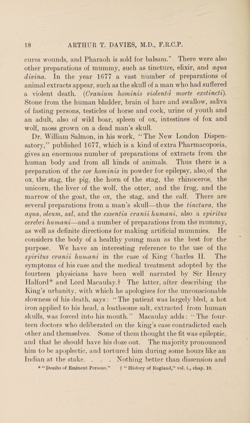 cures wounds, and Pharaoh is sold for balsam.” There were also other preparations of mummy, such as tincture, elixir, and aqua divina. In the year 1677 a vast number of preparations of animal extracts appear, such as the skull of a man who had suffered a violent death. (Cranium hominis violentd morte exstincti). Stone from the human bladder, brain of hare and swallow, saliva of fasting persons, testicles of horse and cock, urine of youth and an adult, also of wild boar, spleen of ox, intestines of fox and wolf, moss grown on a dead man’s skull. Dr. William Salmon, in his work, “The New London Dispen¬ satory,” published 1677, which is a kind of extra Pharmacopoeia, gives an enormous number of preparations of extracts from the human body and from all kinds of animals. Thus there is a preparation of the cor hominis in powder for epilepsy, also.of the ox, the stag, the pig, the horn of the stag, the rhinoceros, the unicorn, the liver of the wolf, the otter, and the frog, and the marrow of the goat, the ox, the stag, and the calf. There are several preparations from a man’s skull—thus the tinctura, the aqua, oleum, sal, and the essentia cranii humani, also a spiritus cerebri humani—and a number of preparations from the mummy, as well as definite directions for making artificial mummies. He considers the body of a healthy young man as the best for the purpose. We have an interesting reference to the use of the spiritus cranii humani in the case of King Charles II. The symptoms of his case and the medical treatment adopted by the fourteen physicians have been well narrated by Sir Henry Halford* and Lord Macaulay.f The latter, after describing the King’s urbanity, with which he apologises for the unconscionable slowness of his death, says : “ The patient was largely bled, a hot iron applied to his head, a loathsome salt, extracted from human skulls, was forced into his mouth.” Macaulay adds : “ The four- teen doctors who deliberated on the king’s case contradicted each other and themselves. Some of them thought the fit was epileptic, and that he should have his doze out. The majority pronounced him to be apoplectic, and tortured him during some hours like an Indian at the stake. . . . Nothing better than dissension and * “Deaths of Eminent Persons.” f “ History of England,” vol. i., chap. 10,