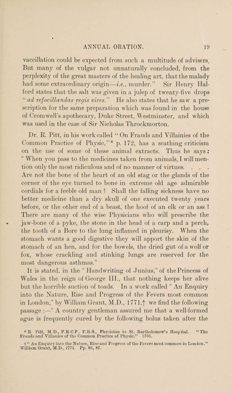 vaccillation could be expected from such a multitude of advisers. But many of the vulgar not unnaturally concluded, from the perplexity of the great masters of the healing art, that the malady had some extraordinary origin—i.e.. murder.” Sir Henry Hal¬ ford states that the salt was given in a julep of twenty-five drops “ad refocillandas regis vires.” He also states that he saw a pre¬ scription for the same preparation which was found in the house of Cromwell’s apothecary, Duke Street, Westminster, and which was used in the case of Sir Nicholas Throckmorton. Dr. R. Pitt, in his work called “ On Frauds and Villainies of the Common Practice of Physic,”* p. 172, has a scathing criticism on the use of some of these animal extracts. Thus he says : “ When you pass to the medicines taken from animals, I will men¬ tion only the most ridiculous and of no manner of virtues. . . . Are not the bone of the heart of an old stag or the glands of the corner of the eye turned to bone in extreme old age admirable cordials for a feeble old man ? Shall the falling sickness have no better medicine than a dry skull of one executed twenty years before, or the other end of a beast, the hoof of an elk or an ass 1 There are many of the wise Physicians who will prescribe the jaw-bone of a pyke, the stone in the head of a carp and a perch, the tooth of a Bore to the lung inflamed in pleurisy. When the stomach wants a good digestive they will apport the skin of the stomach of an hen, and for the bowels, the dried gut of a wolf or fox, whose crackling and stinking lungs are reserved for the most dangerous asthmas.” It is stated, in the “ Handwriting of Junius,” of the Princess of Wales in the reign of George III., that nothing keeps her alive but the horrible suction of toads. In a work called “ An Enquiry into the Nature, Pise and Progress of the Fevers most common in London,” by William Grant, M.D., I77l,f we find the following passage :—“ A country gentleman assured me that a well-formed ague is frequently cured by the following bolus taken after the *R Pitt, M.D., F.R.C.P., F.R.S., Physician to St. Bartholomew’s Hospital. “The Frauds and Villanies of the Common Practice of Physic.” 1705. t “ An Enquiry into the Nature, Rise and Progress of the Fevers most common in London.” William Grant, M.D., 1771. Pp. 86, 87.