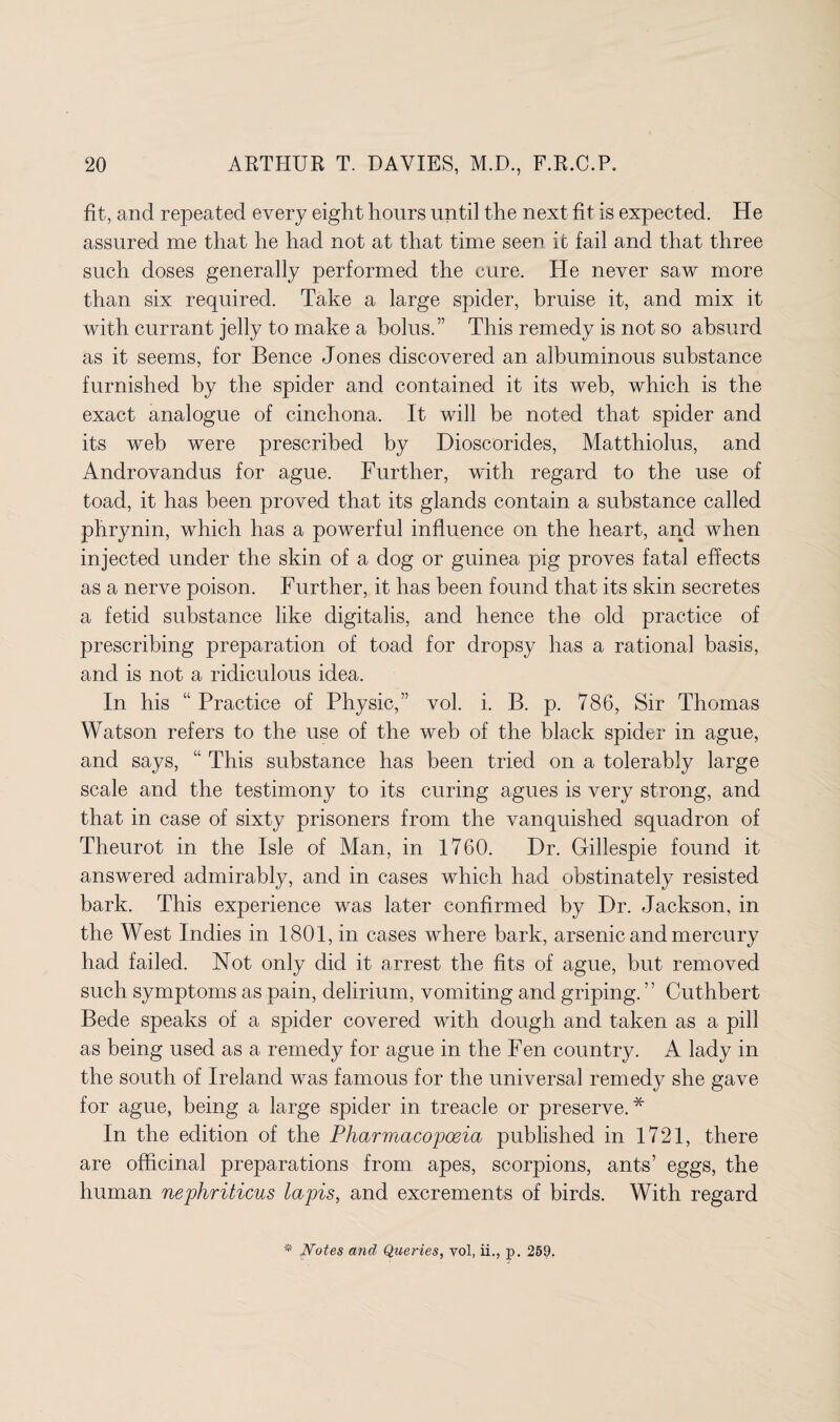 fit, and repeated every eigh t hours until the next fit is expected. He assured me that he had not at that time seen it fail and that three such doses generally performed the cure. He never saw more than six required. Take a large spider, bruise it, and mix it with currant jelly to make a bolus.” This remedy is not so absurd as it seems, for Bence Jones discovered an albuminous substance furnished by the spider and contained it its web, which is the exact analogue of cinchona. It will be noted that spider and its web were prescribed by Dioscorides, Matthiolus, and Androvandus for ague. Further, with regard to the use of toad, it has been proved that its glands contain a substance called phrynin, which has a powerful influence on the heart, and when injected under the skin of a dog or guinea pig proves fatal effects as a nerve poison. Further, it has been found that its skin secretes a fetid substance like digitalis, and hence the old practice of prescribing preparation of toad for dropsy has a rational basis, and is not a ridiculous idea. In his “Practice of Physic,” vol. i. B. p. 786, Sir Thomas Watson refers to the use of the web of the black spider in ague, and says, “ This substance has been tried on a tolerably large scale and the testimony to its curing agues is very strong, and that in case of sixty prisoners from the vanquished squadron of Theurot in the Isle of Man, in 1760. Dr. Gillespie found it answered admirably, and in cases which had obstinately resisted bark. This experience was later confirmed by Dr. Jackson, in the West Indies in 1801, in cases where bark, arsenic and mercury had failed. Not only did it arrest the fits of ague, but removed such symptoms as pain, delirium, vomiting and griping. ’ ’ Cuthbert Bede speaks of a spider covered with dough and taken as a pill as being used as a remedy for ague in the Fen country. A lady in the south of Ireland was famous for the universal remedy she gave for ague, being a large spider in treacle or preserve.* In the edition of the Pharmacopoeia published in 1721, there are officinal preparations from apes, scorpions, ants’ eggs, the human nephriticus lapis, and excrements of birds. With regard * Notes and Queries, vol, ii., p. 259.