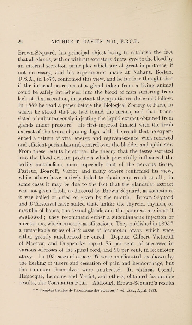 Brown-Sequard, his principal object being to establish the fact that all glands, with or without excretory ducts, give to the blood by an internal secretion principles which are of great importance, if not necessary, and his experiments, made at Nahant, Boston, U.S.A., in 1875, confirmed this view, and he further thought that if the internal secretion of a gland taken from a living animal could be safely introduced into the blood of men suffering from lack of that secretion, important therapeutic results would follow. In 1889 he read a paper before the Biological Society of Paris, in which he stated that he had found the means, and that it con¬ sisted of subcutaneously injecting the liquid extract obtained from glands under pressure. He first injected himself with the fresh extract of the testes of young dogs, with the result that he experi¬ enced a return of vital energy and rejuvenescence, with renewed and efficient peristalsis and control over the bladder and sphincter. From these results he started the theory that the testes secreted into the blood certain products which powerfully influenced the bodily metabolism, more especially that of the nervous tissue, Pasteur, Bogroff, Variot, and many others confirmed his view, while others have entirely failed to obtain any result at all; in some cases it may be due to the fact that the glandular extract was not given fresh, as directed by Brown-Sequard, as sometimes it was boiled or dried or given by the mouth Brown-Sequard and D’Arsonval have stated that, unlike the thyroid, thymus, or medulla of bones, the sexual glands and the pancreas are inert if swallowed ; they recommend either a subcutaneous injection or a rectal one, which is nearly as efficacious. They published in 1893 * a remarkable series of 342 cases of locomotor ataxy which were either greatly ameliorated or cured. Depoux, Gilbert Viet or off of Moscow, and Ouspensky report 85 per cent, of successes in various scleroses of the spinal cord, and 90 per cent, in locomotor ataxy. In 103 cases of cancer 97 were ameliorated, as shown by the healing of ulcers and cessation of pain and haemorrhage, but the tumours themselves were unaffected. In phthisis Cornil, Henocque, Lemoine and Variot, and others, obtained favourable results, also Constantin Paul. Although Brown-Sequard’s results * “ Comptes Rendus de l’Academie des Sciences,” vol. cxvi., April, 1893.