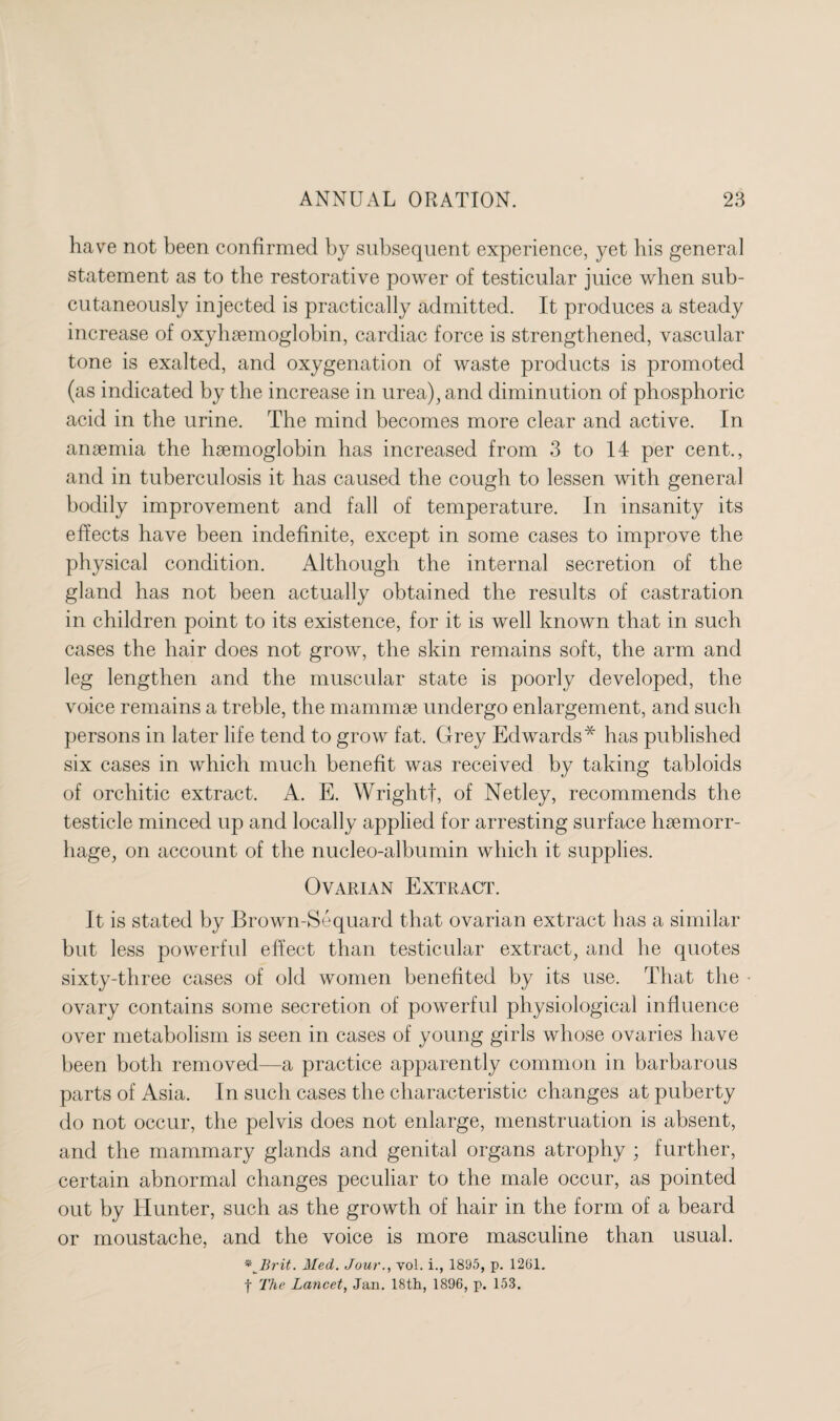 have not been confirmed by subsequent experience, yet his general statement as to the restorative power of testicular juice when sub¬ cutaneously injected is practically admitted. It produces a steady increase of oxyhremoglobin, cardiac force is strengthened, vascular tone is exalted, and oxygenation of waste products is promoted (as indicated by the increase in urea), and diminution of phosphoric acid in the urine. The mind becomes more clear and active. In anaemia the haemoglobin has increased from 3 to 14 per cent., and in tuberculosis it has caused the cough to lessen with general bodily improvement and fall of temperature. In insanity its effects have been indefinite, except in some cases to improve the physical condition. Although the internal secretion of the gland has not been actually obtained the results of castration in children point to its existence, for it is well known that in such cases the hair does not grow, the skin remains soft, the arm and leg lengthen and the muscular state is poorly developed, the voice remains a treble, the mammae undergo enlargement, and such persons in later life tend to grow fat. Grey Edwards* has published six cases in which much benefit was received by taking tabloids of orchitic extract. A. E. Wrightf, of Netley, recommends the testicle minced up and locally applied for arresting surface haemorr¬ hage, on account of the nucleo-albumin which it supplies. Ovarian Extract. It is stated by Brown-Sequard that ovarian extract has a similar but less powerful effect than testicular extract, and he quotes sixty-three cases of old women benefited by its use. That the ovary contains some secretion of powerful physiological influence over metabolism is seen in cases of young girls whose ovaries have been both removed—a practice apparently common in barbarous parts of Asia. In such cases the characteristic changes at puberty do not occur, the pelvis does not enlarge, menstruation is absent, and the mammary glands and genital organs atrophy ; further, certain abnormal changes peculiar to the male occur, as pointed out by Hunter, such as the growth of hair in the form of a beard or moustache, and the voice is more masculine than usual. * Brit. Med. Jour., vol. i., 1895, p. 1261.