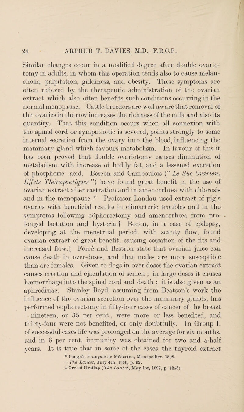 Similar changes occur in a modified degree after double ovario¬ tomy in adults, in whom this operation tends also to cause melan¬ cholia, palpitation, giddiness, and obesity. These symptoms are often relieved by the therapeutic administration of the ovarian extract which also often benefits such conditions occurring in the normal menopause. Cattle-breeders are well aware that removal of the ovaries in the cow increases the richness of the milk and also its quantity. That this condition occurs when all connexion with the spinal cord or sympathetic is severed, points strongly to some internal secretion from the ovary into the blood, influencing the mammary gland which favours metabolism. In favour of this it has been proved that double ovariotomy causes diminution of metabolism with increase of bodily fat, and a lessened excretion of phosphoric acid. Bescon and Camboulois (“ Le Sue Ovarien, Effets Therapeutiques ”) have found great benefit in the use of ovarian extract after castration and in amenorrhoea with chlorosis and in the menopause. * Professor Landau used extract of pig’s ovaries with beneficial results in climacteric troubles and in the symptoms following oophorectomy and amenorrhoea from pro- - longed lactation and hysteria.! Bodon, in a case of epilepsy, developing at the menstrual period, with scanty flow, found ovarian extract of great benefit, causing cessation of the fits and increased flow.J Ferre and Bestron state that ovarian juice can cause death in over-doses, and that males are more susceptible than are females. Given to dogs in over-doses the ovarian extract causes erection and ejaculation of semen ; in large doses it causes hsemorrhage into the spinal cord and death ; it is also given as an aphrodisiac. Stanley Boyd, assuming from Beatson’s work the influence of the ovarian secretion over the mammary glands, has performed oophorectomy in fifty-four cases of cancer of the breast —nineteen, or 35 per cent., were more or less benefited, and thirty-four were not benefited, or only doubtfully. In Group I. of successful cases life was prolonged on the average for six months, and in 6 per cent, immunity was obtained for two and a-half years. It is true that in some of the cases the thyroid extract * Congrds Franyais de Medecine, Montpellier, 1898. + The Lancet, July 4ih, 1896, p. 62. t Orvosi Hetilap (The Lancet, May 1st, 1897, p. 1245).
