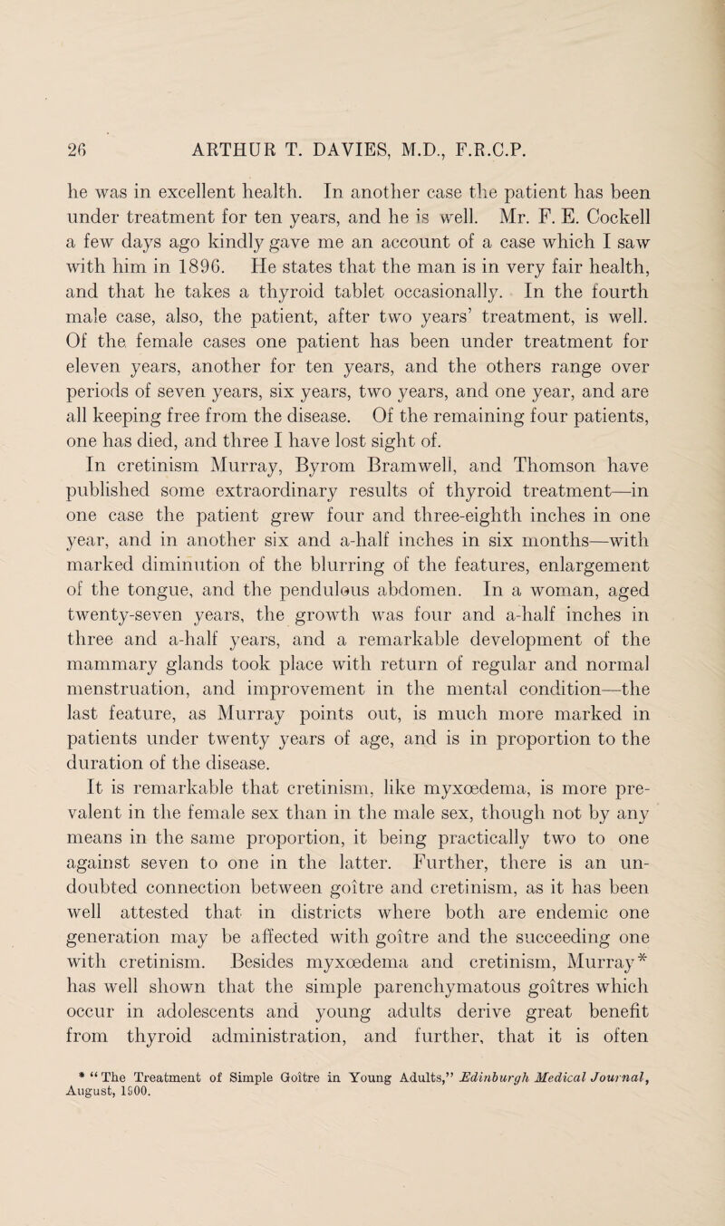 he was in excellent health. In another case the patient has been under treatment for ten years, and he is well. Mr. F. E. Cockell a few days ago kindly gave me an account of a case which I saw with him in 1896. He states that the man is in very fair health, and that he takes a thyroid tablet occasionally. In the fourth male case, also, the patient, after two years’ treatment, is well. Of the female cases one patient has been under treatment for eleven years, another for ten years, and the others range over periods of seven years, six years, two years, and one year, and are all keeping free from the disease. Of the remaining four patients, one has died, and three I have lost sight of. In cretinism Murray, Byrom Bramwell, and Thomson have published some extraordinary results of thyroid treatment—in one case the patient grew four and three-eighth inches in one year, and in another six and a-half inches in six months—with marked diminution of the blurring of the features, enlargement of the tongue, and the pendulous abdomen. In a woman, aged twenty-seven years, the growth was four and a-half inches in three and a-half years, and a remarkable development of the mammary glands took place with return of regular and normal menstruation, and improvement in the mental condition—the last feature, as Murray points out, is much more marked in patients under twenty years of age, and is in proportion to the duration of the disease. It is remarkable that cretinism, like myxoedema, is more pre¬ valent in the female sex than in the male sex, though not by any means in the same proportion, it being practically two to one against seven to one in the latter. Further, there is an un¬ doubted connection between goitre and cretinism, as it has been well attested that in districts where both are endemic one generation may be affected with goitre and the succeeding one with cretinism. Besides myxoedema and cretinism, Murray* has well shown that the simple parenchymatous goitres which occur in adolescents and young adults derive great benefit from thyroid administration, and further, that it is often * “ The Treatment of Simple Goitre in Young Adults,” Edinburgh Medical Journal, August, 1S00.