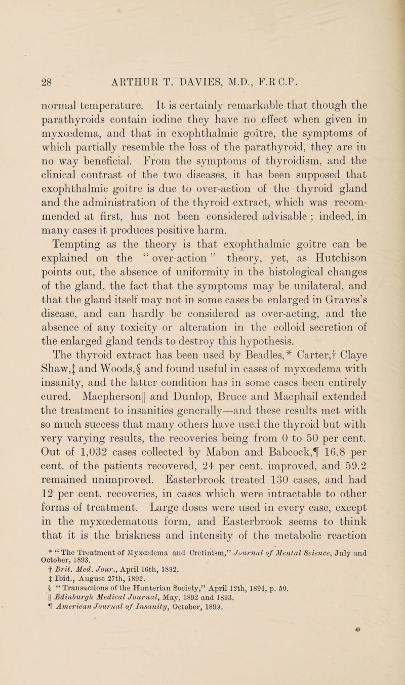 normal temperature. It is certainly remarkable that though the parathyroids contain iodine they have no effect when given in myxoedema, and that in exophthalmic goitre, the symptoms of which partially resemble the loss of the parathyroid, they are in no way beneficial. From the symptoms of thyroidism, and the clinical contrast of the two diseases, it has been supposed that exophthalmic goitre is due to over-action of the thyroid gland and the administration of the thyroid extract, which was recom¬ mended at first, has not been considered advisable ; indeed, in many cases it produces positive harm. Tempting as the theory is that exophthalmic goitre can be explained on the “ over-action ” theory, yet, as Hutchison points out, the absence of uniformity in the histological changes of the gland, the fact that the symptoms may be unilateral, and that the gland itself may not in some cases be enlarged in Graves’s disease, and can hardly be considered as over-acting, and the absence of any toxicity or alteration in the colloid secretion of the enlarged gland tends to destroy this hypothesis. The thyroid extract has been used by Beadles,* Carter,! Claye Shaw,J and Woods, § and found useful in cases of myxoedema with insanity, and the latter condition has in some cases been entirely cured. Macpherson|| and Dunlop, Bruce and Macphail extended the treatment to insanities generally—and these results met with so much success that many others have used the thyroid but with very varying results, the recoveries being from 0 to 50 per cent. Out of 1,032 cases collected by Mabon and Babcock,^ 16.8 per cent, of the patients recovered, 24 per cent, improved, and 59.2 remained unimproved. Easterbrook treated 130 cases, and had 12 per cent, recoveries, in cases which were intractable to other forms of treatment. Large doses were used in every case, except in the myxoedematous form, and Easterbrook seems to think that it is the briskness and intensity of the metabolic reaction * “ The Treatment of Myxoedema and Cretinism,” Journal of Mental Science, July and October, 1893. f Brit. Med. Jour., April 16th, 1892. t Ibid., August 27th, 1892. i “ Transactions of the Hunterian Society,” April 12th, 1891, p. 50. || Edinburgh Medical Journal, May, 1892 and 1893. IT American Journal of Insanity, October, 1899.