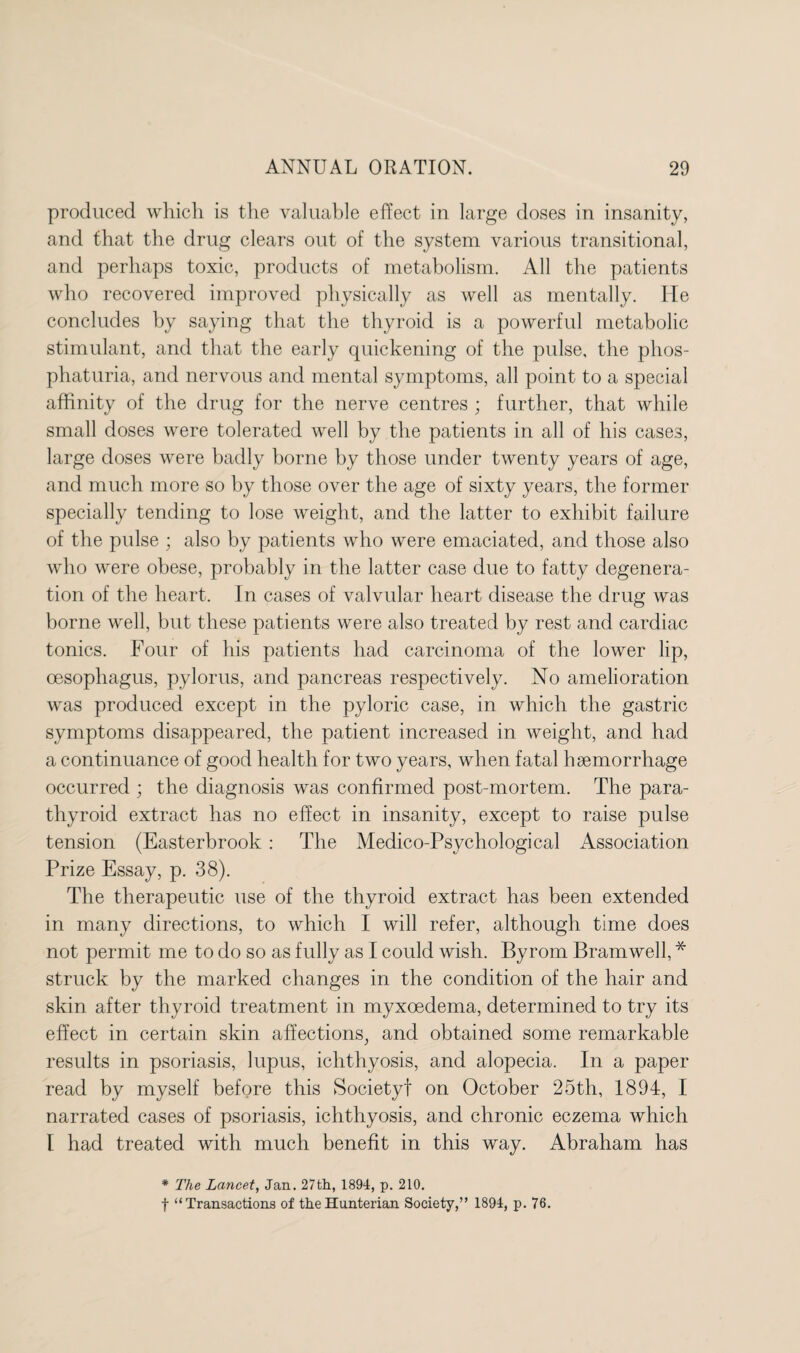 produced which is the valuable effect in large doses in insanity, and that the drug clears out of the system various transitional, and perhaps toxic, products of metabolism. All the patients who recovered improved physically as well as mentally. He concludes by saying that the thyroid is a powerful metabolic stimulant, and that the early quickening of the pulse, the phos- phaturia, and nervous and mental symptoms, all point to a special affinity of the drug for the nerve centres ; further, that while small doses were tolerated well by the patients in all of his cases, large doses were badly borne by those under twenty years of age, and much more so by those over the age of sixty years, the former specially tending to lose weight, and the latter to exhibit failure of the pulse ; also by patients who were emaciated, and those also who were obese, probably in the latter case due to fatty degenera¬ tion of the heart. In cases of valvular heart disease the drug was borne well, but these patients were also treated by rest and cardiac tonics. Four of his patients had carcinoma of the lower lip, oesophagus, pylorus, and pancreas respectively. No amelioration was produced except in the pyloric case, in which the gastric symptoms disappeared, the patient increased in weight, and had a continuance of good health for two years, when fatal haemorrhage occurred ; the diagnosis was confirmed post-mortem. The para¬ thyroid extract has no effect in insanity, except to raise pulse tension (Easterbrook : The Medico-Psychological Association Prize Essay, p. 38). The therapeutic use of the thyroid extract has been extended in many directions, to which I will refer, although time does not permit me to do so as fully as I could wish. Byrom Bramwell, * struck by the marked changes in the condition of the hair and skin after thyroid treatment in myxoedema, determined to try its effect in certain skin affections, and obtained some remarkable results in psoriasis, lupus, ichthyosis, and alopecia. In a paper read by myself before this Society! on October 25th, 1894, I narrated cases of psoriasis, ichthyosis, and chronic eczema which I had treated with much benefit in this way. Abraham has * The Lancet, Jan. 27th, 1894, p. 210. f “Transactions of the Hunterian Society,” 1894, p. 76.