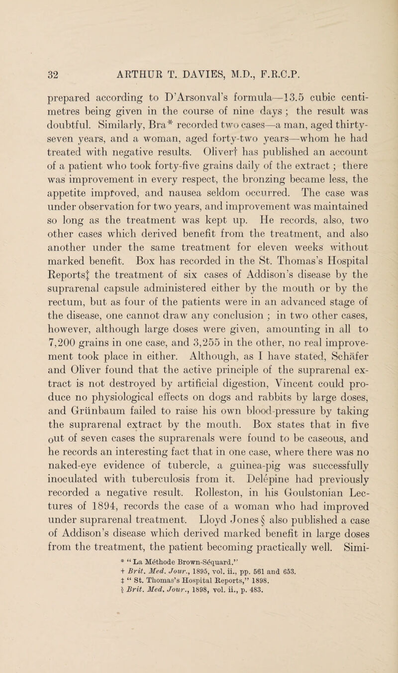 prepared according to D’Arsonval’s formula—13.5 cubic centi¬ metres being given in tbe course of nine days ; the result was doubtful. Similarly, Bra* recorded two cases—a man, aged thirty- seven years, and a woman, aged forty-two years—whom he had treated with negative results. Oliverf has published an account of a patient who took forty-five grains daily of the extract; there was improvement in every respect, the bronzing became less, the appetite improved, and nausea seldom occurred. The case was under observation for two years, and improvement was maintained so long as the treatment was kept up. He records, also, two other cases which derived benefit from the treatment, and also another under the same treatment for eleven weeks without marked benefit. Box has recorded in the St. Thomas’s Hospital ReportsJ the treatment of six cases of Addison’s disease by the suprarenal capsule administered either by the mouth or by the rectum, but as four of the patients were in an advanced stage of the disease, one cannot draw any conclusion ; in two other cases, however, although large doses were given, amounting in all to 7,200 grains in one case, and 3,255 in the other, no real improve¬ ment took place in either. Although, as I have stated, Schafer and Oliver found that the active principle of the suprarenal ex¬ tract is not destroyed by artificial digestion, Vincent could pro¬ duce no physiological effects on dogs and rabbits by large doses, and Griinbaum failed to raise his own blood-pressure by taking the suprarenal extract by the mouth. Box states that in five out of seven cases the suprarenals were found to be caseous, and he records an interesting fact that in one case, where there was no naked-eye evidence of tubercle, a guinea-pig was successfully inoculated with tuberculosis from it. Delepine had previously recorded a negative result. Rolleston, in his Goulstonian Lec¬ tures of 1894, records the case of a woman who had improved under suprarenal treatment. Lloyd Jones § also published a case of Addison’s disease which derived marked benefit in large doses from the treatment, the patient becoming practically well. Simi- * “ La Methode Brown-Sequard.” + Brit. Med. Jour., 1895, vol. ii., pp. 561 and 653. t “ St. Thomas’s Hospital Reports,” 1898. § Brit. Med. Jour., 1898, vol. ii., p. 483.