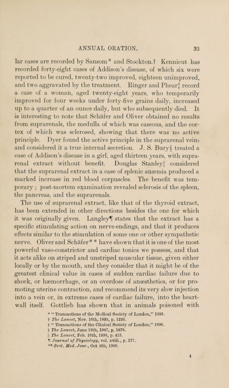 lar cases are recorded by Sansom* and Stockton, t Kennicut has recorded forty-eight cases of Addison’s disease, of which six were reported to be cured, twenty-two improved, eighteen unimproved, and two aggravated by the treatment. Ringer and PhearJ record a case of a woman, aged twenty-eight years, who temporarily improved for four weeks under forty-five grains daily, increased up to a quarter of an ounce daily, but who subsequently died. It is interesting to note that Schafer and Oliver obtained no results from suprarenals, the medulla of which was caseous, and the cor¬ tex of which was sclerosed, showing that there was no active principle. Dyer found the active principle in the suprarenal vein? and considered it a true internal secretion. J. S. Bury§ treated a case of Addison’s disease in a girl, aged thirteen years, with supra¬ renal extract without benefit. Douglas Stanley] considered that the suprarenal extract in a case of splenic anaemia produced a marked increase in red blood corpuscles. The benefit was tem¬ porary ; post-mortem examination revealed sclerosis of the spleen, the pancreas, and the suprarenals. The use of suprarenal extract, like that of the thyroid extract, has been extended in other directions besides the one for which it was originally given. Langleylf states that the extract has a specific stimulating action on nerve-endings, and that it produces effects similar to the stimulation of some one or other sympathetic nerve. Oliver and Schafer* * have shown that it is one of the most powerful vaso-constrictor and cardiac tonics we possess, and that it acts alike on striped and unstriped muscular tissue, given either locally or by the mouth, and they consider that it might be of the greatest clinical value in cases of sudden cardiac failure due to shock, or haemorrhage, or an overdose of anaesthetics, or for pro¬ moting uterine contraction, and recommend its very slow injection into a vein or, in extreme cases of cardiac failure, into the heart- wall itself. Gottlieb has shown that in animals poisoned with * “ Transactions of the Medical Society of London,” 1895. f The Lancet, Nov. 16th, 1895, p. 1226. t “ Transactions of the Clinical Society of London,” 1896. 5 The Lancet, June 19th, 1897, p. 1678. |! The Lancet, Feb. 16th, 1895, p. 413. V Journal of Physiology, vol. xviii., p. 277. ** Brit. Med. Jour., Oct. 6th, 1900. 4