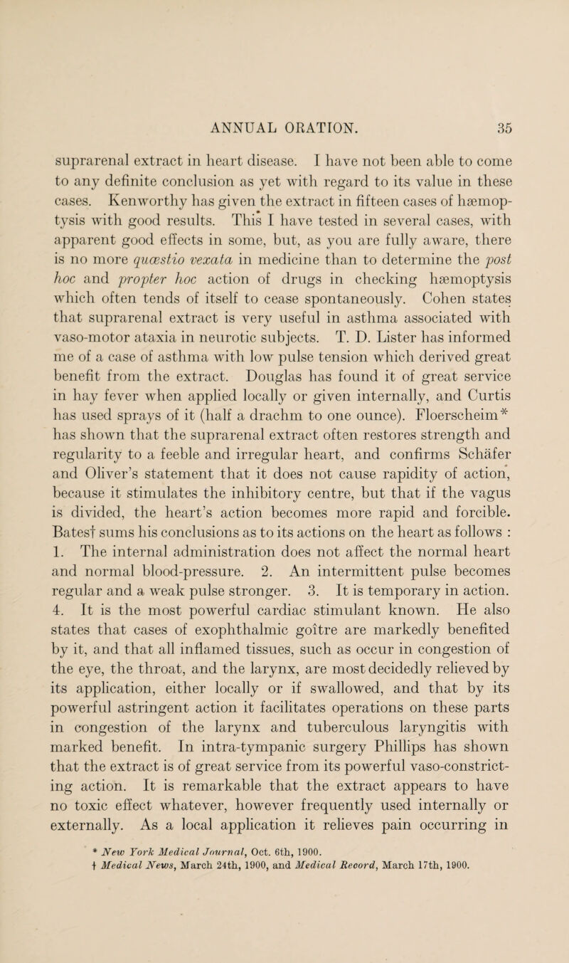 suprarenal extract in heart disease. I have not been able to come to any definite conclusion as yet with regard to its value in these cases. Kenworthy has given the extract in fifteen cases of hsemop- tysis with good results. This I have tested in several cases, with apparent good effects in some, but, as you are fully aware, there is no more qucestio vexata in medicine than to determine the post hoc and propter hoc action of drugs in checking hsemoptysis which often tends of itself to cease spontaneously. Cohen states that suprarenal extract is very useful in asthma associated with vaso-motor ataxia in neurotic subjects. T. D. Lister has informed me of a case of asthma with low pulse tension which derived great benefit from the extract. Douglas has found it of great service in hay fever when applied locally or given internally, and Curtis has used sprays of it (half a drachm to one ounce). Floerscheim* has shown that the suprarenal extract often restores strength and regularity to a feeble and irregular heart, and confirms Schafer and Oliver’s statement that it does not cause rapidity of action, because it stimulates the inhibitory centre, but that if the vagus is divided, the heart’s action becomes more rapid and forcible. Bates! sums his conclusions as to its actions on the heart as follows : 1. The internal administration does not affect the normal heart and normal blood-pressure. 2. An intermittent pulse becomes regular and a weak pulse stronger. 3. It is temporary in action. 4. It is the most powerful cardiac stimulant known. He also states that cases of exophthalmic goitre are markedly benefited by it, and that all inflamed tissues, such as occur in congestion of the eye, the throat, and the larynx, are most decidedly relieved by its application, either locally or if swallowed, and that by its powerful astringent action it facilitates operations on these parts in congestion of the larynx and tuberculous laryngitis with marked benefit. In intra-tympanic surgery Phillips has shown that the extract is of great service from its powerful vaso-constrict- ing action. It is remarkable that the extract appears to have no toxic effect whatever, however frequently used internally or externally. As a local application it relieves pain occurring in * New York Medical Journal, Oct. 6th, 1900. + Medical News, March 24th, 1900, and Medical Record, March 17th, 1900.