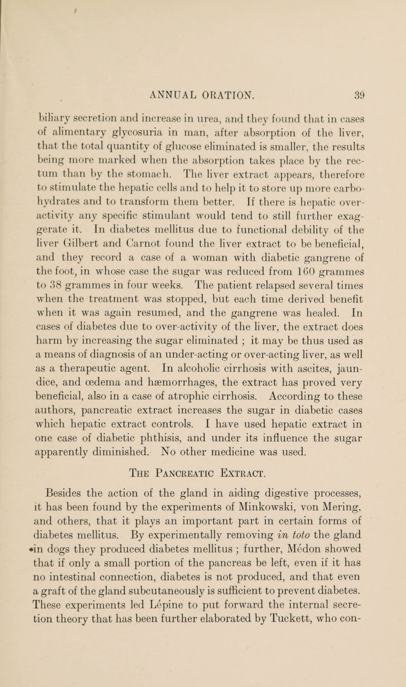 biliary secretion and increase in urea, and they found that in cases of alimentary glycosuria in man, after absorption of the liver, that the total quantity of glucose eliminated is smaller, the results being more marked when the absorption takes place by the rec¬ tum than by the stomach. The liver extract appears, therefore to stimulate the hepatic cells and to help it to store up more carbo¬ hydrates and to transform them better. If there is hepatic over¬ activity any specific stimulant would tend to still further exag¬ gerate it. In diabetes mellitus due to functional debility of the liver Gilbert and Carnot found the liver extract to be beneficial, and they record a case of a woman with diabetic gangrene of the foot, in whose case the sugar was reduced from 160 grammes to 38 grammes in four weeks. The patient relapsed several times when the treatment was stopped, but each time derived benefit when it was again resumed, and the gangrene was healed. In cases of diabetes due to over-activity of the liver, the extract does harm by increasing the sugar eliminated ; it may be thus used as a means of diagnosis of an under-acting or over-acting liver, as well as a therapeutic agent. In alcoholic cirrhosis with ascites, jaun¬ dice, and oedema and haemorrhages, the extract has proved very beneficial, also in a case of atrophic cirrhosis. According to these authors, pancreatic extract increases the sugar in diabetic cases which hepatic extract controls. I have used hepatic extract in one case of diabetic phthisis, and under its influence the sugar apparently diminished. No other medicine was used. The Pancreatic Extract. Besides the action of the gland in aiding digestive processes, it has been found by the experiments of Minkowski, von Mering, and others, that it plays an important part in certain forms of diabetes mellitus. By experimentally removing in toto the gland ♦in dogs they produced diabetes mellitus ; further, Medon showed that if only a small portion of the pancreas be left, even if it has no intestinal connection, diabetes is not produced, and that even a graft of the gland subcutaneously is sufficient to prevent diabetes. These experiments led Lepine to put forward the internal secre¬ tion theory that has been further elaborated by Tuckett, who con-