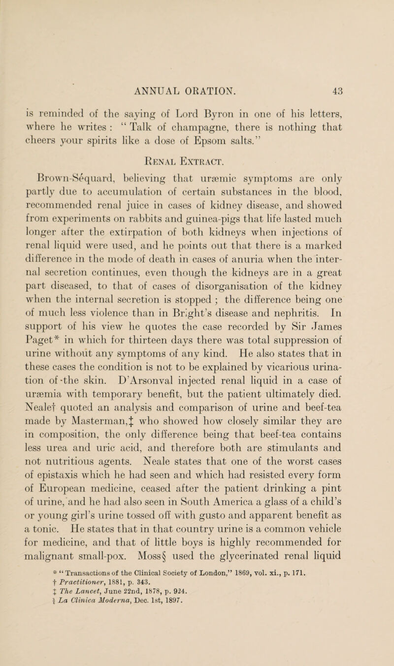 is reminded of the saying of Lord Byron in one of his letters, where he writes : “ Talk of champagne, there is nothing that cheers your spirits like a dose of Epsom salts.” Renal Extract. Brown-Sequard, believing that ursemic symptoms are only partly due to accumulation of certain substances in the blood, recommended renal juice in cases of kidney disease, and showed from experiments on rabbits and guinea-pigs that life lasted much longer after the extirpation of both kidneys when injections of renal liquid were used, and he points out that there is a marked difference in the mode of death in cases of anuria when the inter¬ nal secretion continues, even though the kidneys are in a great part diseased, to that of cases of disorganisation of the kidney when the internal secretion is stopped ; the difference being one of much less violence than in Bright’s disease and nephritis. In support of his view he quotes the case recorded by Sir James Paget* in which for thirteen days there was total suppression of urine without any symptoms of any kind. He also states that in these cases the condition is not to be explained by vicarious urina¬ tion of-the skin. D'Arsonval injected renal liquid in a case of uraemia with temporary benefit, but the patient ultimately died. Nealef quoted an analysis and comparison of urine and beef-tea made by Masterman,J who showed how closely similar they are in composition, the only difference being that beef-tea contains less urea and uric acid, and therefore both are stimulants and not nutritious agents. Neale states that one of the worst cases of epistaxis which he had seen and which had resisted every form of European medicine, ceased after the patient drinking a pint of urine, and he had also seen in South America a glass of a child’s or young girl’s urine tossed off with gusto and apparent benefit as a tonic. He states that in that country urine is a common vehicle for medicine, and that of little boys is highly recommended for malignant small-pox. Moss§ used the glycerinated renal liquid * “ Transactions of the Clinical Society of London,” 1869, vol. xi., p. 171. f Practitioner, 1881, p. 343. X The Lancet, June 22nd, 1878, p. 924. 5 La Clinica Moderna, Dec. 1st, 1897.