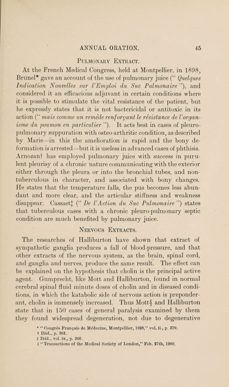 Pulmonary Extract. At the French Medical Congress, held at Montpellier, in 1898, Brunei * gave an account of the use of pulmonary juice (“ Quelques Indication Nouvelles sur VEmploi du Sue Pulmonaire ”), and considered it an efficacious adjuvant in certain conditions where it is possible to stimulate the vital resistance of the patient, but he expressly states that it is not bactericidal or antitoxic in its action (k‘ mais comme un remede renforgant le resistance de Uorgan¬ isms du poumon en particulier ”). It acts best in cases of pleuro- pulmonary suppuration with osteo-arthritic condition, as described by Marie—in this the amelioration is rapid and the bony de¬ formation is arrested—but it is useless in advanced cases of phthisis. Arnozanf has employed pulmonary juice with success in puru¬ lent pleurisy of a chronic nature communicating with the exterior either through the pleura or into the bronchial tubes, and non- tuberculous in character, and associated with bony changes. He states that the temperature falls, the pus becomes less abun¬ dant and more clear, and the articular stiffness and weakness disappear. Cassaetf (■“ De VAction du Sue Pulmonaire ”) states that tuberculous cases with a chronic pleuro-pulmonary septic condition are much benefited by pulmonary juice. Nervous Extracts. The researches of Halliburton have shown that extract of sympathetic ganglia produces a fall of blood-pressure, and that other extracts of the nervous system, as the brain, spinal cord, and ganglia and nerves, produce the same result. The effect can be explained on the hypothesis that cholin is the principal active agent. Gumprecht, like Mott and Halliburton, found in normal cerebral spinal fluid minute doses of cholin and in diseased condi¬ tions, in which the katabolic side of nervous action is preponder¬ ant, cholin is immensely increased. Thus Mott§ and Halliburton state that in 150 cases of general paralysis examined by them they found widespread degeneration, not due to degenerative * “ CongiAs Frangais de Medecine, Montpellier, 1898,” vol. ii., p. 370. + Ibid., p. 363. t Ibid., vol.iv., p. 366. ? “ Transactions of the Medical Society of London,” Feb. 27th, 1900.