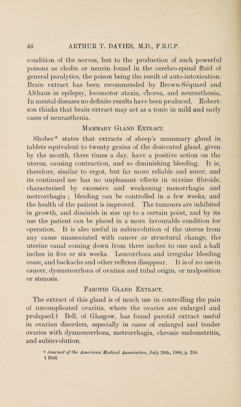 condition of the nerves, but to the production of such powerful poisons as cholin or neurin found in the cerebro-spinal fluid of general paralytics, the poison being the result of auto-intoxication. Brain extract has been recommended by Brown-Sequard and Althaus in epilepsy, locomotor ataxia, cliorea, and neurasthenia. In mental diseases no definite results have been produced. Robert¬ son thinks that brain extract may act as a tonic in mild and early cases of neurasthenia. Mammary Gland Extract. Shober* states that extracts of sheep’s mammary gland in tablets equivalent to twenty grains of the desiccated gland, given by the mouth, three times a day, have a positive action on the uterus, causing contraction, and so diminishing bleeding. It is, therefore, similar to ergot, but far more reliable and surer, and. its continued use has no unpleasant effects in uterine fibroids, characterised by excessive and weakening menorrhagia and metrorrhagia; bleeding can be controlled in a few weeks, and the health of the patient is improved. The tumours are inhibited in growth, and diminish in size up to a certain point, and by its use the patient can be placed in a more favourable condition for operation. It is also useful in suhinvolution of the uterus from any cause unassociated with cancer or structural change, the uterine canal coming down from three inches to one and a-half inches in five or six weeks. Leucorrhoea and irregular bleeding cease, and backache and other reflexes disappear. It is of no use in cancer, dysmenorrhoea of ovarian and tubal origin, or malposition or stenosis. Parotid Gland Extract. The extract of this gland is of much use in controlling the pain of uncomplicated ovaritis, where the ovaries are enlarged and prolapsed.! Bell, of Glasgow, has found parotid extract useful in ovarian disorders, especially in cases of enlarged and tender ovaries with dysmenorrhoea, metrorrhagia, chronic endometritis, and suhinvolution. * Journal of the American Medical Association, July 28th, 1900, p. 215. f Ibid.