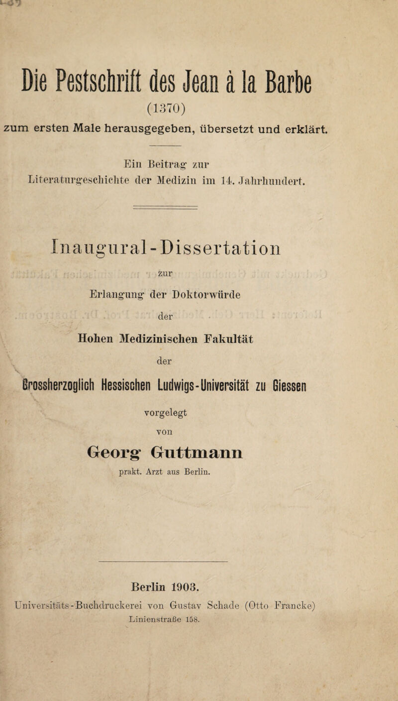 Die Pestschrift des Jean a la Barbe (1370) zum ersten Male herausgegeben, übersetzt und erklärt. Ein Beitrag’ zur Literaturg’escliiclite der Medizin iin Id. Jalirliiindert. Inaug'iiral-Dissertation zur Erlangung' der Doktorwürde der Hohen Medizinischen Fakultät V der Brossherzoglich Hessischen Ludwigs-Universität zu Giessen vorgelegt von Georg Guttmann prakt. Arzt aus Berlin. Berlin 1903. Üniversitäts-Buchdruckerei von Gustav Schade (Otto Francke) Linienstraße 158.