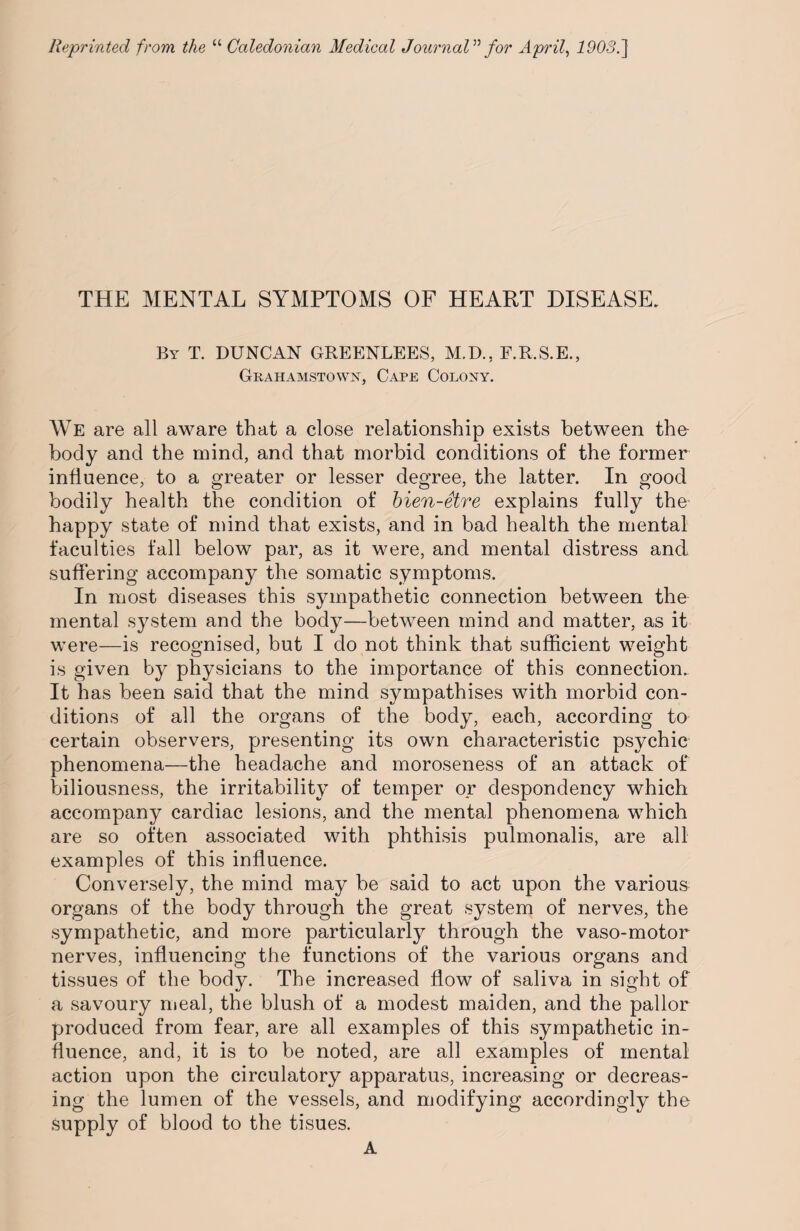 THE MENTAL SYMPTOMS OF HEART DISEASE. By T. DUNCAN GREENLEES, M.D., F.R.S.E., Grahamstown, Cape Colony. We are all aware that a close relationship exists between the- body and the mind, and that morbid conditions of the former influence, to a greater or lesser degree, the latter. In good bodily health the condition of bien-etre explains fully the- happy state of mind that exists, and in bad health the mental faculties fall below par, as it were, and mental distress and suffering accompany the somatic symptoms. In most diseases this sympathetic connection between the mental system and the body—between mind and matter, as it were—is recognised, but I do not think that sufficient weight is given by physicians to the importance of this connection. It has been said that the mind sympathises with morbid con¬ ditions of all the organs of the body, each, according to certain observers, presenting its own characteristic psychic phenomena—the headache and moroseness of an attack of biliousness, the irritability of temper or despondency which accompany cardiac lesions, and the mental phenomena which are so often associated with phthisis pulmonalis, are all examples of this influence. Conversely, the mind may be said to act upon the various organs of the body through the great system of nerves, the sympathetic, and more particularly through the vaso-motor nerves, influencing the functions of the various organs and tissues of the body. The increased flow of saliva in sight of a savoury meal, the blush of a modest maiden, and the pallor produced from fear, are all examples of this sympathetic in¬ fluence, and, it is to be noted, are all examples of mental action upon the circulatory apparatus, increasing or decreas¬ ing the lumen of the vessels, and modifying accordingly the supply of blood to the tisues. A