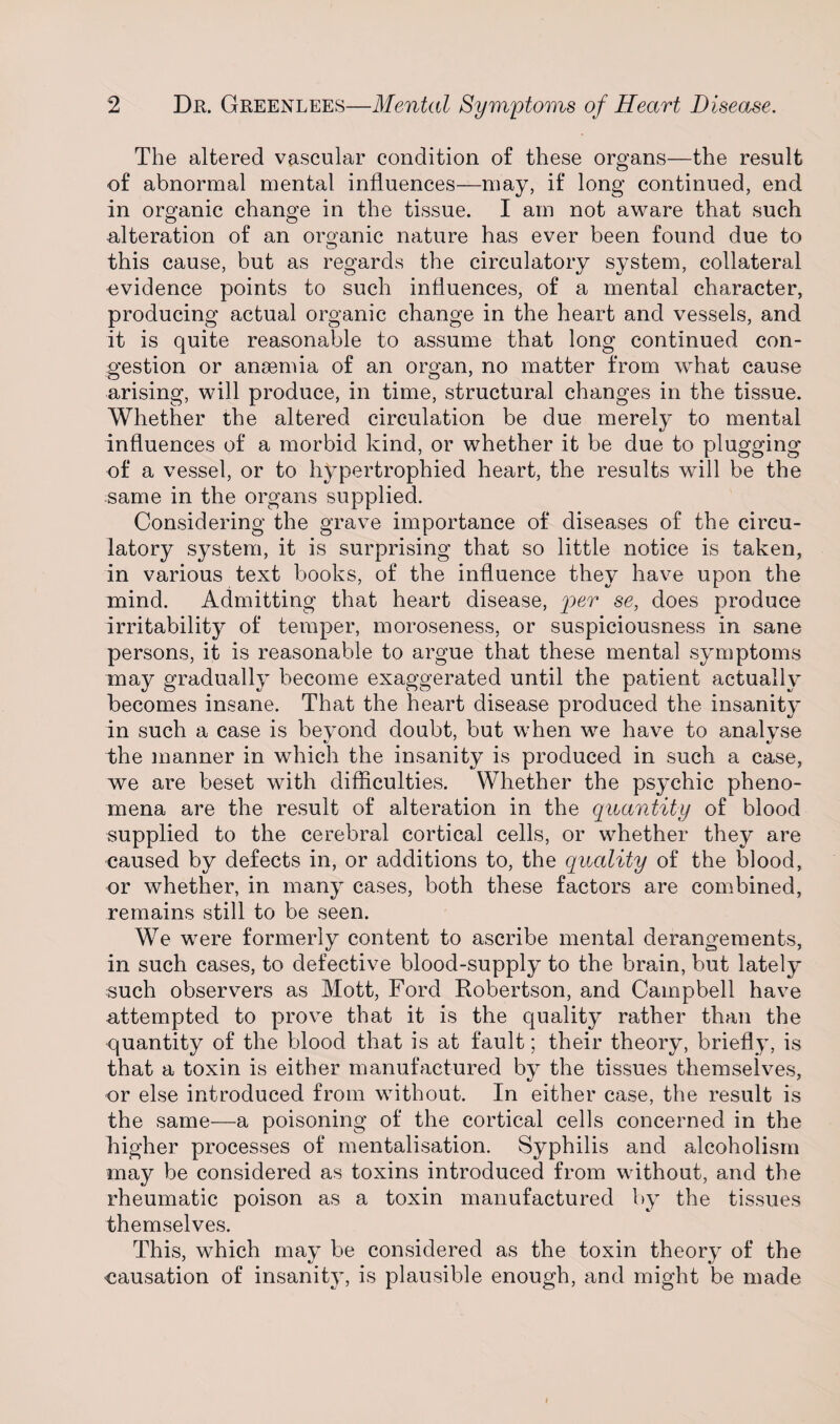 The altered vascular condition of these organs—the result of abnormal mental influences—may, if long continued, end in organic change in the tissue. I am not aware that such alteration of an organic nature has ever been found due to this cause, but as regards the circulatory system, collateral evidence points to such influences, of a mental character, producing actual organic change in the heart and vessels, and it is quite reasonable to assume that long continued con¬ gestion or anaemia of an organ, no matter from what cause arising, will produce, in time, structural changes in the tissue. Whether the altered circulation be due merely to mental influences of a morbid kind, or whether it be due to plugging of a vessel, or to hypertrophied heart, the results will be the same in the organs supplied. Considering the grave importance of diseases of the circu¬ latory system, it is surprising that so little notice is taken, in various text books, of the influence they have upon the mind. Admitting that heart disease, per se, does produce irritability of temper, moroseness, or suspiciousness in sane persons, it is reasonable to argue that these mental symptoms may gradually become exaggerated until the patient actually becomes insane. That the heart disease produced the insanity in such a case is beyond doubt, but when we have to analyse the manner in which the insanity is produced in such a case, we are beset with difficulties. Whether the psychic pheno¬ mena are the result of alteration in the quantity of blood supplied to the cerebral cortical cells, or whether they are caused by defects in, or additions to, the quality of the blood, or whether, in many cases, both these factors are combined, remains still to be seen. We were formerly content to ascribe mental derangements, in such cases, to defective blood-supply to the brain, but lately such observers as Mott, Ford Robertson, and Campbell have attempted to prove that it is the quality rather than the quantity of the blood that is at fault; their theory, briefly, is that a toxin is either manufactured by the tissues themselves, or else introduced from without. In either case, the result is the same—a poisoning of the cortical cells concerned in the higher processes of mentalisation. Syphilis and alcoholism may be considered as toxins introduced from without, and the rheumatic poison as a toxin manufactured by the tissues themselves. This, which may be considered as the toxin theory of the causation of insanity, is plausible enough, and might be made