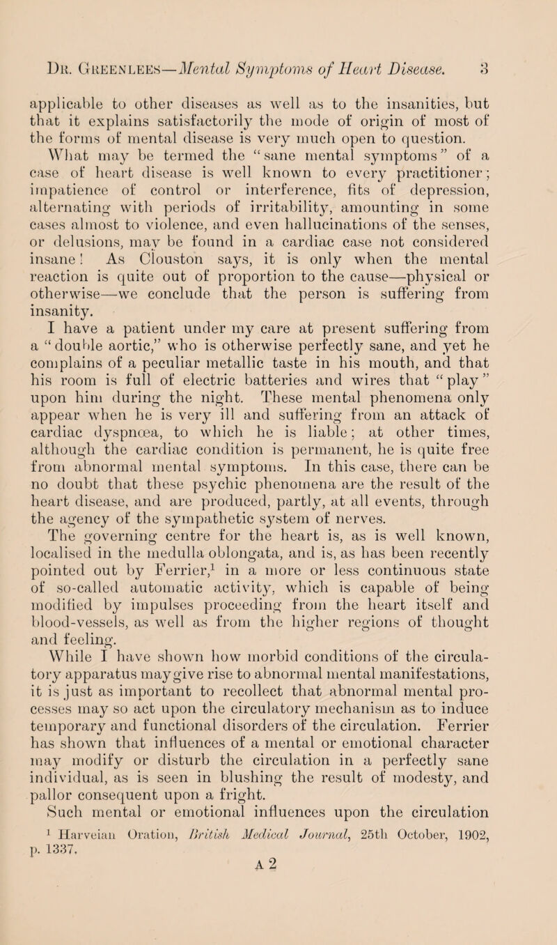 applicable to other diseases as well as to the insanities, but that it explains satisfactorily the mode of origin of most of the forms of mental disease is very much open to question. What may be termed the “sane mental symptoms” of a case of heart disease is well known to every practitioner; impatience of control or interference, fits of depression, alternating with periods of irritability, amounting in some cases almost to violence, and even hallucinations of the senses, or delusions, may be found in a cardiac case not considered insane! As Clouston says, it is only when the mental reaction is quite out of proportion to the cause—physical or otherwise—we conclude that the person is suffering from insanity. I have a patient under my care at present suffering from a “double aortic,” who is otherwise perfectly sane, and yet he complains of a peculiar metallic taste in his mouth, and that his room is full of electric batteries and wires that “ play ” upon him during the night. These mental phenomena only appear when he is very ill and suffering from an attack of cardiac dyspnoea, to which he is liable; at other times, although the cardiac condition is permanent, he is quite free from abnormal mental symptoms. In this case, there can be no doubt that these psychic phenomena are the result of the heart disease, and are produced, partly, at all events, through the agency of the sympathetic system of nerves. The governing centre for the heart is, as is well known, localised in the medulla oblongata, and is, as has been recently pointed out by Ferrier,1 in a more or less continuous state of so-called automatic activity, which is capable of being modified by impulses proceeding from the heart itself and blood-vessels, as well as from the higher regions of thought and feeling. While I have shown how morbid conditions of the circula¬ tory apparatus may give rise to abnormal mental manifestations, it is just as important to recollect that abnormal mental pro¬ cesses may so act upon the circulatory mechanism as to induce temporary and functional disorders of the circulation. Ferrier has shown that influences of a mental or emotional character may modify or disturb the circulation in a perfectly sane individual, as is seen in blushing the result of modesty, and pallor consequent upon a fright. Such mental or emotional influences upon the circulation 1 Harveian Oration, British Medical Journal, 25tli October, 1902, p. 1337,