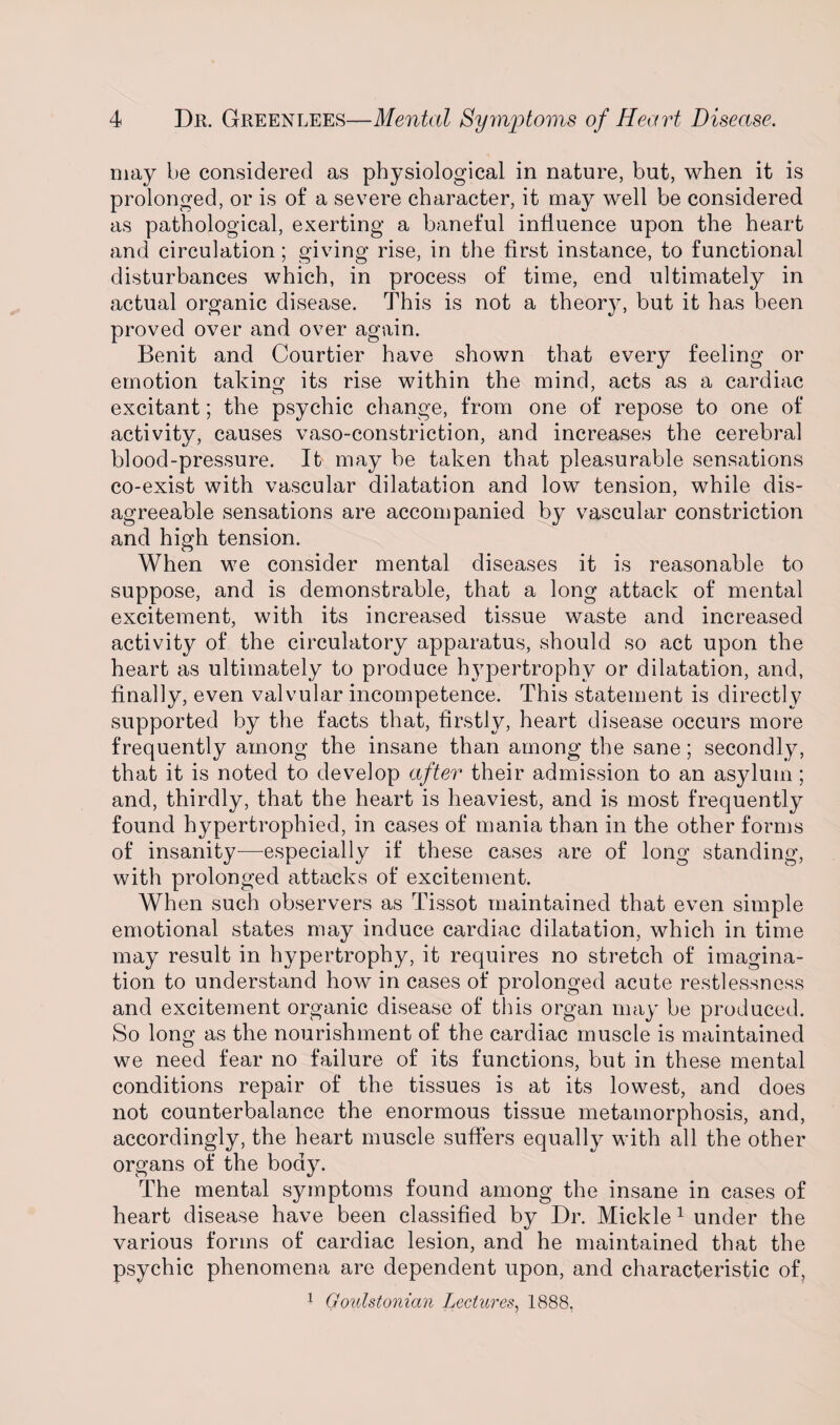 may be considered as physiological in nature, but, when it is prolonged, or is of a severe character, it may well be considered as pathological, exerting a baneful influence upon the heart and circulation; giving rise, in the first instance, to functional disturbances which, in process of time, end ultimately in actual organic disease. This is not a theory, but it has been proved over and over again. Benit and Courtier have shown that every feeling or emotion taking its rise within the mind, acts as a cardiac excitant; the psychic change, from one of repose to one of activity, causes vaso-constriction, and increases the cerebral blood-pressure. If may be taken that pleasurable sensations co-exist with vascular dilatation and low tension, while dis¬ agreeable sensations are accompanied by vascular constriction and high tension. When we consider mental diseases it is reasonable to suppose, and is demonstrable, that a long attack of mental excitement, with its increased tissue waste and increased activity of the circulatory apparatus, should so act upon the heart as ultimately to produce hypertrophy or dilatation, and, finally, even valvular incompetence. This statement is directly supported by the facts that, firstly, heart disease occurs more frequently among the insane than among the sane; secondly, that it is noted to develop after their admission to an asylum ; and, thirdly, that the heart is heaviest, and is most frequently found hypertrophied, in cases of mania than in the other forms of insanity—-especially if these cases are of long standing, with prolonged attacks of excitement. When such observers as Tissot maintained that even simple emotional states may induce cardiac dilatation, which in time may result in hypertrophy, it requires no stretch of imagina¬ tion to understand how in cases of prolonged acute restlessness and excitement organic disease of this organ may be produced. So long as the nourishment of the cardiac muscle is maintained we need fear no failure of its functions, but in these mental conditions repair of the tissues is at its lowest, and does not counterbalance the enormous tissue metamorphosis, and, accordingly, the heart muscle suffers equally with all the other organs of the body. The mental symptoms found among the insane in cases of heart disease have been classified by Dr. Mickle1 under the various forms of cardiac lesion, and he maintained that the psychic phenomena are dependent upon, and characteristic of, 1 Goulstonian Lectures, 1888.