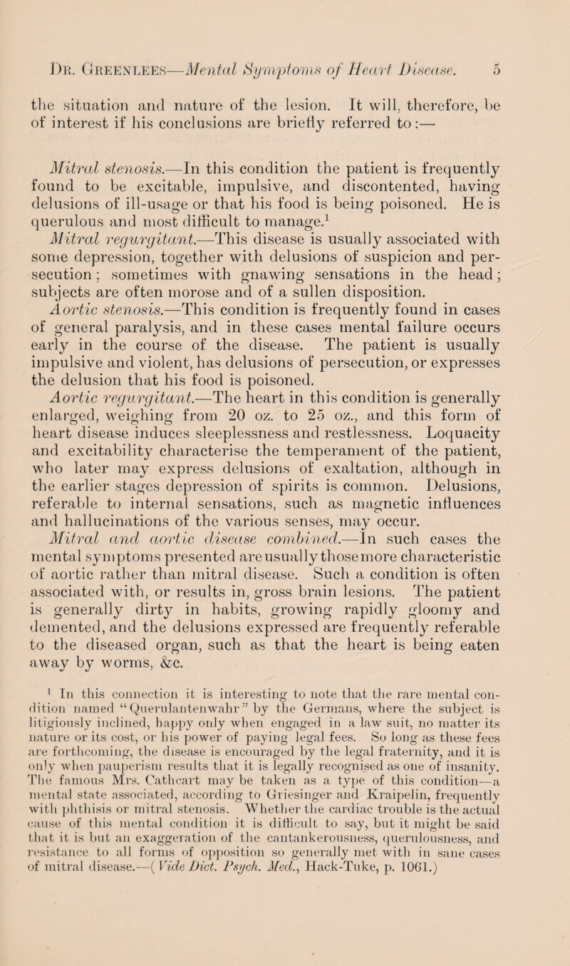 the situation and nature of the lesion. It will, therefore, be of interest if his conclusions are briefly referred to:— Mitral stenosis.—In this condition the patient is frequently found to be excitable, impulsive, and discontented, having delusions of ill-usage or that his food is being poisoned. He is querulous and most difficult to manage.1 Mitral regurgitant.—This disease is usually associated with some depression, together with delusions of suspicion and per¬ secution; sometimes with gnawing sensations in the head; subjects are often morose and of a sullen disposition. Aortic stenosis.—This condition is frequently found in cases of general paralysis, and in these cases mental failure occurs early in the course of the disease. The patient is usually impulsive and violent, has delusions of persecution, or expresses the delusion that his food is poisoned. Aortic regurgitant.—The heart in this condition is generally enlarged, weighing from 20 oz. to 25 oz., and this form of heart disease induces sleeplessness and restlessness. Loquacity and excitability characterise the temperament of the patient, who later may express delusions of exaltation, although in the earlier stages depression of spirits is common. Delusions, referable to internal sensations, such as magnetic influences and hallucinations of the various senses, may occur. Mitral and aortic disease combined.—In such cases the mental symptoms presented areusually thosemore characteristic of aortic rather than mitral disease. Such a condition is often associated with, or results in, gross brain lesions. The patient is generally dirty in habits, growing rapidly gloomy and demented, and the delusions expressed are frequently referable to the diseased organ, such as that the heart is being eaten away by worms, &c. 1 In this connection it is interesting to note that the rare mental con¬ dition named “ Quernlantenwahr ” by the Germans, where the subject is litigiously inclined, happy only when engaged in a law suit, no matter its nature or its cost, or his power of paying legal fees. So long as these fees are forthcoming, the disease is encouraged by the legal fraternity, and it is only when pauperism results that it is legally recognised as one of insanity. The famous Mrs. Cathcart may be taken as a type of this condition—a mental state associated, according to Griesinger and Kraipelin, frequently with phthisis or mitral stenosis. Whether the cardiac trouble is the actual cause of this mental condition it is difficult to say, but it might be said that it is but an exaggeration of the cantankerousness, querulousness, and resistance to all forms of opposition so generally met with in sane cases of mitral disease.—(1Tidc Diet. Psych. Med., Hack-Tuke, p. 1061.)