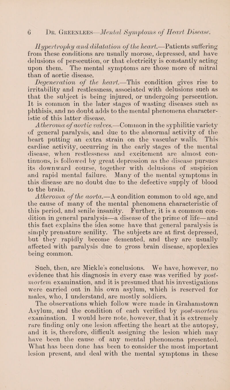 Hypertroptiy and dilatation of the heart.—Patients suffering from these conditions are usually morose, depressed, and have delusions of persecution, or that electricity is constantly acting upon them. The mental symptoms are those more of mitral than of aortic disease. Degeneration of the heart.—This condition gives rise to irritability and restlessness, associated with delusions such as that the subject is being injured, or undergoing persecution. It is common in the later stages of wasting diseases such as phthisis, and no doubt adds to the mental phenomena character¬ istic of this latter disease. Atheroma of aortic valves.—Common in the syphilitic variety of general paralysis, and due to the abnormal activity of the heart putting an extra strain on the vascular walls. This cardiac activity, occurring in the early stages of the mental disease, when restlessness and excitement are almost con¬ tinuous, is followed by great depression as the disease pursues its downward course, together with delusions of suspicion and rapid mental failure. Many of the mental symptoms in this disease are no doubt due to the defective supply of blood to the brain. Atheroma of the aorta.—A condition common to old age, and the cause of many of the mental phenomena characteristic of this period, and senile insanity. Further, it is a common con¬ dition in general paralysis—a disease of the prime of life—and this fact explains the idea some have that general paralysis is simply premature senility. The subjects are at first depressed, but they rapidly become demented, and they are usually affected with paralysis due to gross brain disease, apoplexies being common. Such, then, are Mickles conclusions. We have, however, no evidence that his diagnosis in every case was verified by post¬ mortem examination, and it is presumed that his investigations were carried out in his own asylum, which is reserved for males, who, I understand, are mostly soldiers. The observations which follow were made in Grahamstown Asylum, and the condition of each verified by post-mortem examination. I would here note, however, that it is extremely rare finding only one lesion affecting the heart at the autopsy, and it is, therefore, difficult assigning the lesion which may have been the cause of any mental phenomena presented. What has been done has been to consider the most important lesion present, and deal with the mental symptoms in these