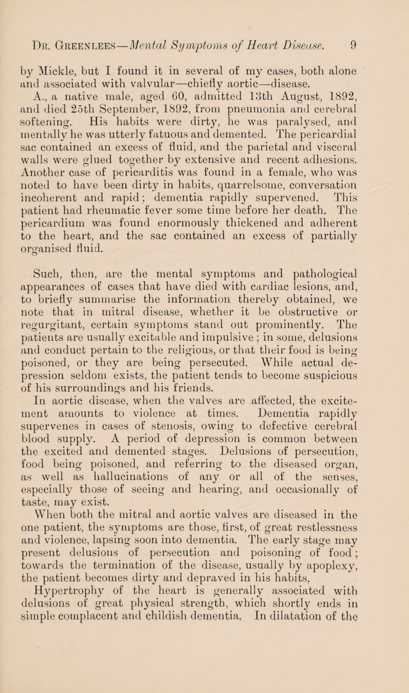 by Mickle, but I found it in several of my cases, both alone and associated with valvular—chiefly aortic—disease. A., a native male, aged 60, admitted 18th August, 1892, and died 25th September, 1892, from pneumonia and cerebral softening. His habits were dirty, he was paralysed, and mentally he was utterly fatuous and demented. The pericardial sac contained an excess of fluid, and the parietal and visceral walls were glued together by extensive and recent adhesions. Another case of pericarditis was found in a female, who was noted to have been dirty in habits, quarrelsome, conversation incoherent and rapid; dementia rapidly supervened. This patient had rheumatic fever some time before her death. The pericardium was found enormously thickened and adherent to the heart, and the sac contained an excess of partially organised fluid. Such, then, are the mental symptoms and pathological appearances of cases that have died with cardiac lesions, and, to briefly summarise the information thereby obtained, we note that in mitral disease, whether it be obstructive or regurgitant, certain symptoms stand out prominently. The patients are usually excitable and impulsive ; in some, delusions and conduct pertain to the religious, or that their food is being poisoned, or they are being persecuted. While actual de¬ pression seldom exists, the patient tends to become suspicious of his surroundings and his friends. In aortic disease, when the valves are affected, the excite¬ ment amounts to violence at times. Dementia rapidly supervenes in cases of stenosis, owing to defective cerebral blood supply. A period of depression is common between the excited and demented stages. Delusions of persecution, food being poisoned, and referring to the diseased organ, as well as hallucinations of any or all of the senses, especially those of seeing and hearing, and occasionally of taste, may exist. When both the mitral and aortic valves are diseased in the one patient, the symptoms are those, first, of great restlessness and violence, lapsing soon into dementia. The early stage may present delusions of persecution and poisoning of food; towards the termination of the disease, usually by apoplexy, the patient becomes dirty and depraved in his habits, Hypertrophy of the heart is generally associated with delusions of great physical strength, which shortly ends in simple complacent and childish dementia. In dilatation of the