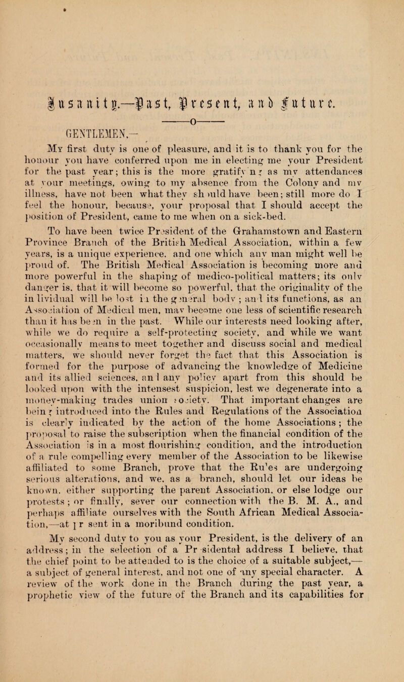 ft § u s a it 11 g— $ it s t, f 1t9 e n t, a it b | tt t tt r c. -O- GENTLEMEN- r My first duty is one of pleasure, and it is to thank you for the honour you have conferred upon me in electing me your President for the past year; this is the more gratify n* as my attendances at your meetings, owing to my absence from the Colony and mv illness, have not been what they should have been; still more do I feel the honour, because, your proposal that I should accept the position of President, came to me when on a sick-bed. To have been twice President of the Gfrahamstown and Eastern Province Branch of the British Medical Association, within a few years, is a unique experience, and one which any man might well be proud of. The British Medical Association is becoming more and more powerful in the shaping of medico-political matters; its onlv danger is. that it will become so powerful, that the originality of the in lividual will be lost i i the general bode ; and its functions, as an Association of Medical men, mav become one less of scientific research than it has been in the past. While our interests need looking after, while we do require a self-protecting society, and while we want occasionally means to meet together and discuss social and medical matters, we should never forget the fact that this Association is formed for the purpose of advancing the knowledge of Medicine and its allied sciences, an 1 any policy apart from this should be looked upon with the intensest suspicion, lest we degenerate into a money-making trades union society. That important changes are bein * introduced into the Rules and Regulations of the Association is clearly indicated bv the action of the home Associations ; the proposal to raise the subscription when the financial condition of the Association is in a most flourishing condition, and the introduction of a rule compelling every member of the Association to be likewise affiliated to some Branch, prove that the Ru'e^ are undergoing serious alterations, and we. as a branch, should let our ideas be known, either supporting the parent Association, or else lodge our protests ; or finally, sever our connection with the B. M. A., and perhaps affiliate ourselves with the South African Medical Associa¬ tion,—at } r sent in a moribund condition. Mv second duty to you as your President, is the delivery of an address; in the selection of a Pr sidental address I believe, that the chief point to be attended to is the choice of a suitable subject,— a subject of general interest, and not one of any special character. A review of the work done in the Branch during the past year, a prophetic view of the future of the Branch and its capabilities for