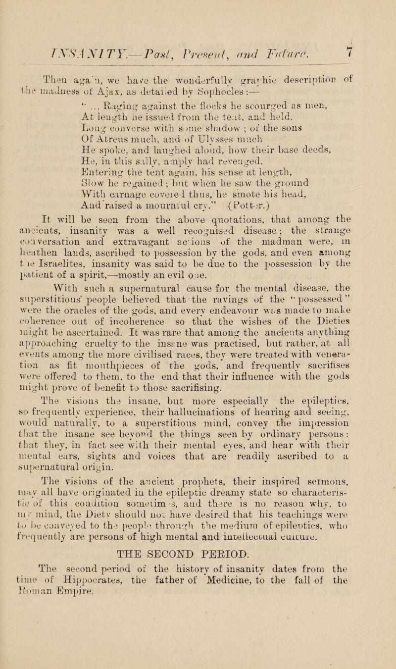 Then a^a'ii, we have the wonderfully graphic description of ihe madness of Ajax, as detailed by Sophocles :— ... Raging against the flocks he scourged as men, At length he issued from the tent, and held. Long converse with some shadow ; of the sons Of Atreus much, and of Ulysses much He spoke, and laughed aloud, how their base deeds, He, in this sally, amply had revenged. Entering the tent again, his sense at length, Slow he regained ; but when he saw the ground With carnage covered thus, he smote his head, And raised a mournful cry.” (Potter.) It will be seen from the above quotations, that among the ancients, insanity was a well recognised disease; the strange conversation and extravagant scions of the madman were, in heathen lands, ascribed to possession by the gods, and even among the Israelites, insanity was said to be due to the possession by the patient of a spirit,—mostly an evil one. With such a supernatural cause for the mental disease, the superstitious'people believed that the ravings of the possessed ” were the oracles of the gods, and every endeavour was made to make coherence out of incoherence so that the wishes of the Dieties might be ascertained. It was rare that among the ancients anything approaching cruelty to the insane was practised, but rather, at all events among the more civilised races, they were treated with venera¬ tion as fit mouthpieces of the gods, and frequently sacrifises were offered to them, to the end that tlieir influence with tlie gods might prove of benefit to those sacrifising. The visions the insane, but more especially the epileptics, so frequently experience, their hallucinations of hearing and seeing, would naturally, to a superstitious mind, convey the impression that the insane see beyond the things seen by ordinary persons: that they, in fact see with their mental eyes, and hear with their mental ears, sights and voices that are readily ascribed to a supernatural origin. The visions of the ancient prophets, their inspired sermons, may all have originated in the epileptic dreamy state so characteris¬ tic of this condition sometim -s, and there is no reason why, to my mind, the Hie tv should not have desired that his teachings were to be conveyed to the people through the medium of epileptics, who frequently are persons of high mental and intellectual culture. THE SECOND PERIOD. The second period of the history of insanity dates from the time of Hippocrates, the father of Medicine, to the fall of the Roman Empire.