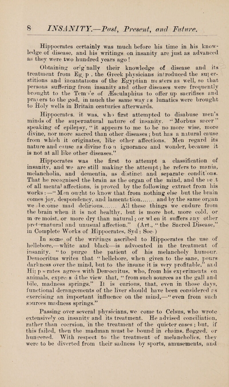 Hippocrates certainly was much before his time in his know¬ ledge of disease, and bis writings on insanity are just as advanced as they were two hundred vears ago ! Obtaining orig’nally their knowledge of disease and its treatment from Eg . p , the Greek physicians introduced the su] er- stitions and incantations of the Egyptian mi sters as well, so that persons suffering from insanity and other diseases were frequently brought to the TemVe of iEsculaplhus to offer up sacrifises and pra\ers to the god, in much the same way as lunatics were brought to Holy wells in Britain centuries afterwards. Hippocrates, it was, who first attempted to disabuse men’s minds of the supernatural nature of insanity. “ Morbus sacer ” speaking of epilepsy, “ it appears to me to be no more wise, more divine, nor more sacred than other diseases ; but has a natural cause from which it originates, like other affections. Men regard its nature and cause as divine fion ignorance and wonder, because it is not at all like other diseases.” Hippocrates was the first to attempt a classification of insanity, and we are still making the attempt; he refers to mania, melancholia, and dementia, as distinct and separate condikons. That he recognised the brain as the organ of the mind, and the te t of all mental affections, is proved by the following extract from his works :—“ Men ought to know that from nothing else but the brain comes jov, despondency, and lamentation. and by the same organ we become mad delirious. All these things we endure from the brain when it is not healthy, but is more hot. more cold, or m ire moist, or more drv than natural; or when it suffers anv other preternatural and unusual affection.” (Art., “ the Sacred Disease,” in Complete Works of Hippocrates, Syd: Soc-) In some of the writings ascribed to Hippocrates the use of hellebore,—white and black—is advocated in the treatment of insanity. “ to purge the patient of his melancholy humour. Democritus writes that “ hellebore, when given to the sane, pours darkness over the mind, but to the insane it is very profitable,” and Hi; p x rates agrees with Democritus, who, from his experiments on animals, expre* s dthe view that, “ from such sources as the gall and bile, madness springs.” It is curious, that, even in those days, functional derangements of the liver should have been considered as exercising an important influence on the mind,—“even from such sources madness springs.” Passing over several physicians, we come to Celsus, who wrote extensively on insanity and its treatment. He advised conciliation, rather than coersion, in the treatment of the quieter cases ; but, if this failed, then the madman must be bound in chains, flogged, or hungered. With respect to the treatment of melancholics, they were to be diverted from their sadness by sports, amusements, and