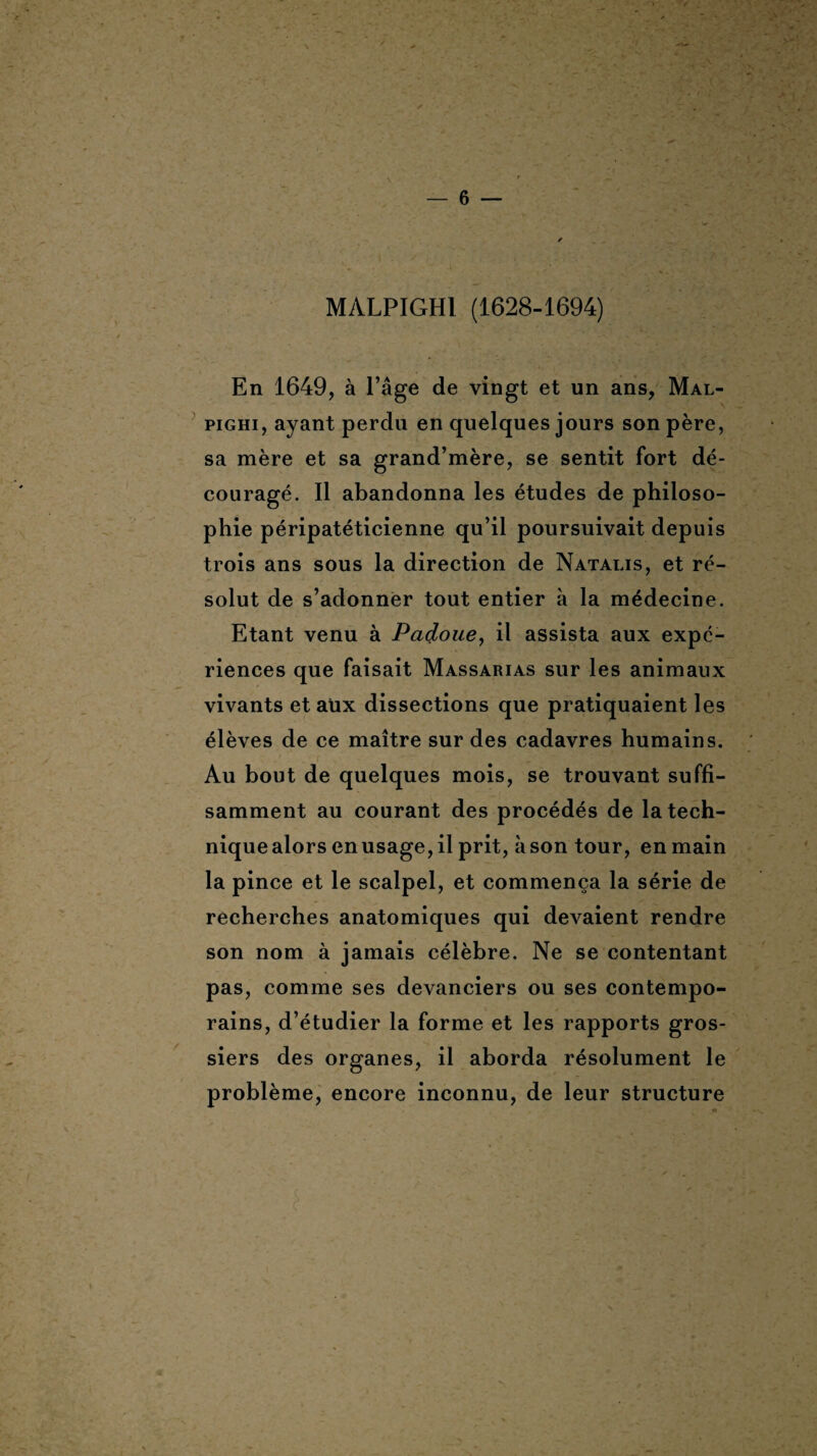 MALPIGH1 (1628-1694) En 1649, à l’âge de vingt et un ans, Mal- pighi, ayant perdu en quelques jours son père, sa mère et sa grand’mère, se sentit fort dé¬ couragé. Il abandonna les études de philoso¬ phie péripatéticienne qu’il poursuivait depuis trois ans sous la direction de Natalis, et ré¬ solut de s’adonner tout entier à la médecine. Etant venu à Padoue, il assista aux expé¬ riences que faisait Massarias sur les animaux vivants et aüx dissections que pratiquaient les élèves de ce maître sur des cadavres humains. Au bout de quelques mois, se trouvant suffi¬ samment au courant des procédés de la tech¬ nique alors en usage, il prit, à son tour, en main la pince et le scalpel, et commença la série de recherches anatomiques qui devaient rendre son nom à jamais célèbre. Ne se contentant pas, comme ses devanciers ou ses contempo¬ rains, d’étudier la forme et les rapports gros¬ siers des organes, il aborda résolument le problème, encore inconnu, de leur structure