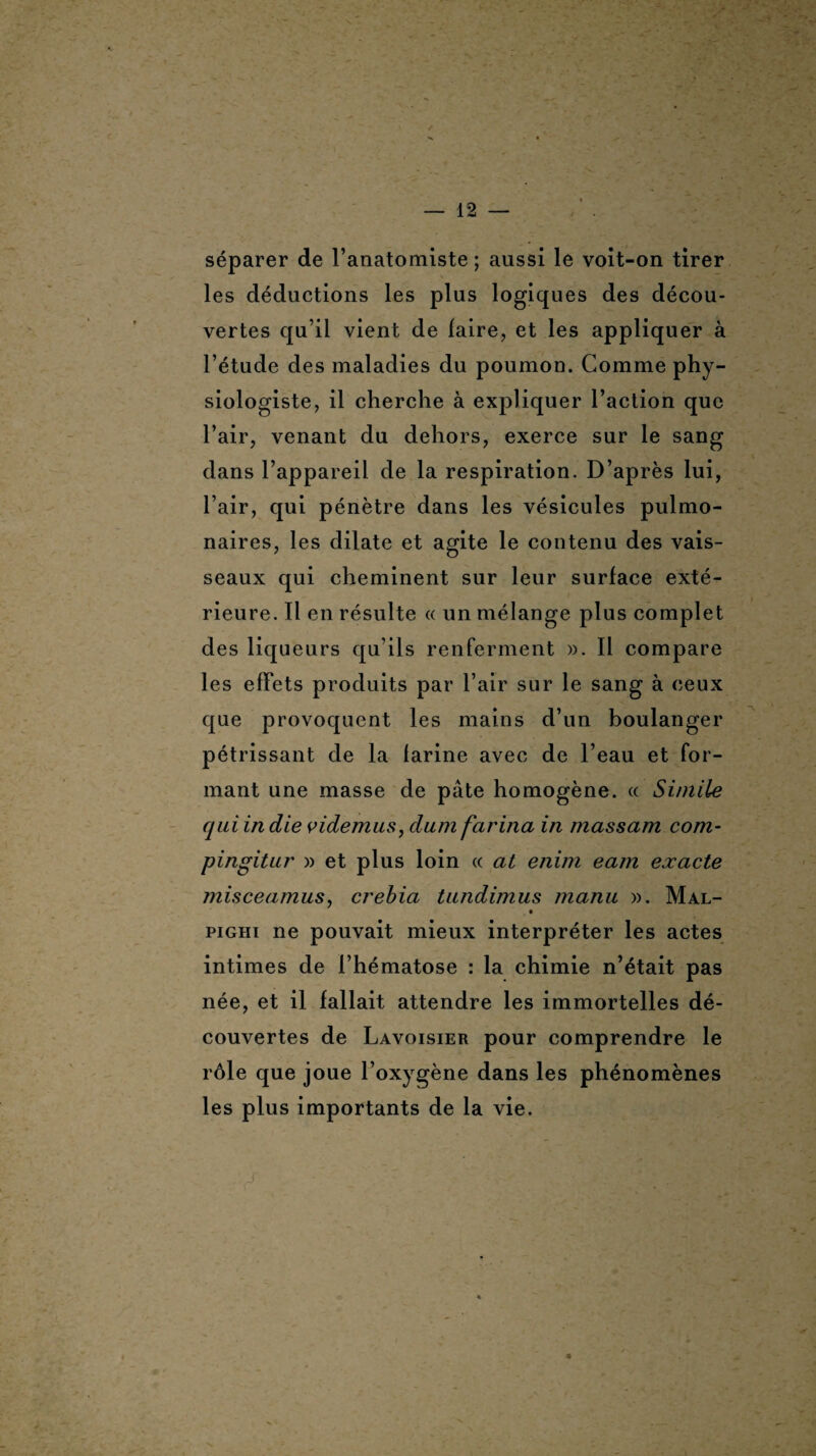 séparer de l’anatomiste ; aussi le voit-on tirer les déductions les plus logiques des décou¬ vertes qu’il vient de faire, et les appliquer à l’étude des maladies du poumon. Comme phy¬ siologiste, il cherche à expliquer l’action que l’air, venant du dehors, exerce sur le sang dans l’appareil de la respiration. D’après lui, l’air, qui pénètre dans les vésicules pulmo¬ naires, les dilate et agite le contenu des vais¬ seaux qui cheminent sur leur surface exté¬ rieure. Il en résulte « un mélange plus complet des liqueurs qu’ils renferment ». Il compare les effets produits par l’air sur le sang à ceux que provoquent les mains d’un boulanger pétrissant de la farine avec de l’eau et for¬ mant une masse de pâte homogène. « Si/nile qui in die videmus, dum farina in massam com- pingitur » et plus loin « at enim eam exacte misceamus, crebia tundimus manu ». Mal- . • pighi ne pouvait mieux interpréter les actes intimes de l’hématose : la chimie n’était pas née, et il fallait attendre les immortelles dé¬ couvertes de Lavoisier pour comprendre le rôle que joue l’oxygène dans les phénomènes les plus importants de la vie.